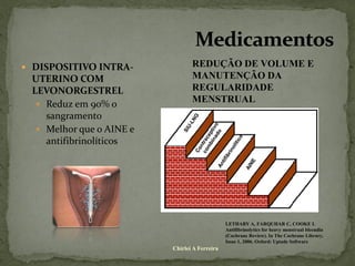  DISPOSITIVO INTRA-             REDUÇÃO DE VOLUME E
 UTERINO COM                     MANUTENÇÃO DA
 LEVONORGESTREL                  REGULARIDADE
   Reduz em 90% o
                                 MENSTRUAL
    sangramento
   Melhor que o AINE e
    antifibrinolíticos




                                               LETHABY A, FARQUHAR C, COOKE I.
                                               Antifibrinolytics for heavy menstrual bleendin
                                               (Cochrane Review). In The Cochrane Library,
                                               Issue 1, 2006. Oxford: Uptade Software
                          Chirlei A Ferreira
 