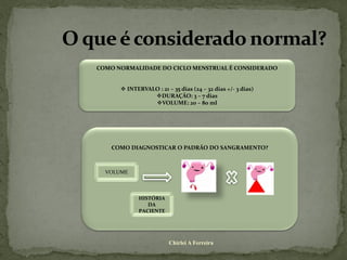 COMO NORMALIDADE DO CICLO MENSTRUAL É CONSIDERADO


       INTERVALO : 21 – 35 dias (24 – 32 dias +/- 3 dias)
                DURAÇÃO: 3 – 7 dias
                VOLUME: 20 – 80 ml




    COMO DIAGNOSTICAR O PADRÃO DO SANGRAMENTO?



  VOLUME



             HISTÓRIA
                DA
             PACIENTE




                        Chirlei A Ferreira
 