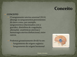  CONCEITO
   O sangramento uterino anormal (SUA)
    abrange os sangramentos provenientes
    do útero como, por exemplo,
    sangramentos relacionados com a
    gravidez, distúrbios de coagulação,
    alterações anatômicas uterinas e
    hemorragia uterina disfuncional, entre
    outros.

   Podemos grosseiramente dividi-lo em:
      Sangramento de origem orgânica
      Sangramento de origem hormonal


                                 Chirlei A Ferreira
 
