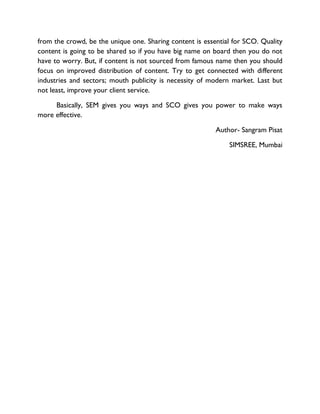 from the crowd, be the unique one. Sharing content is essential for SCO. Quality
content is going to be shared so if you have big name on board then you do not
have to worry. But, if content is not sourced from famous name then you should
focus on improved distribution of content. Try to get connected with different
industries and sectors; mouth publicity is necessity of modern market. Last but
not least, improve your client service.
Basically, SEM gives you ways and SCO gives you power to make ways
more effective.
Author- Sangram Pisat
SIMSREE, Mumbai
 