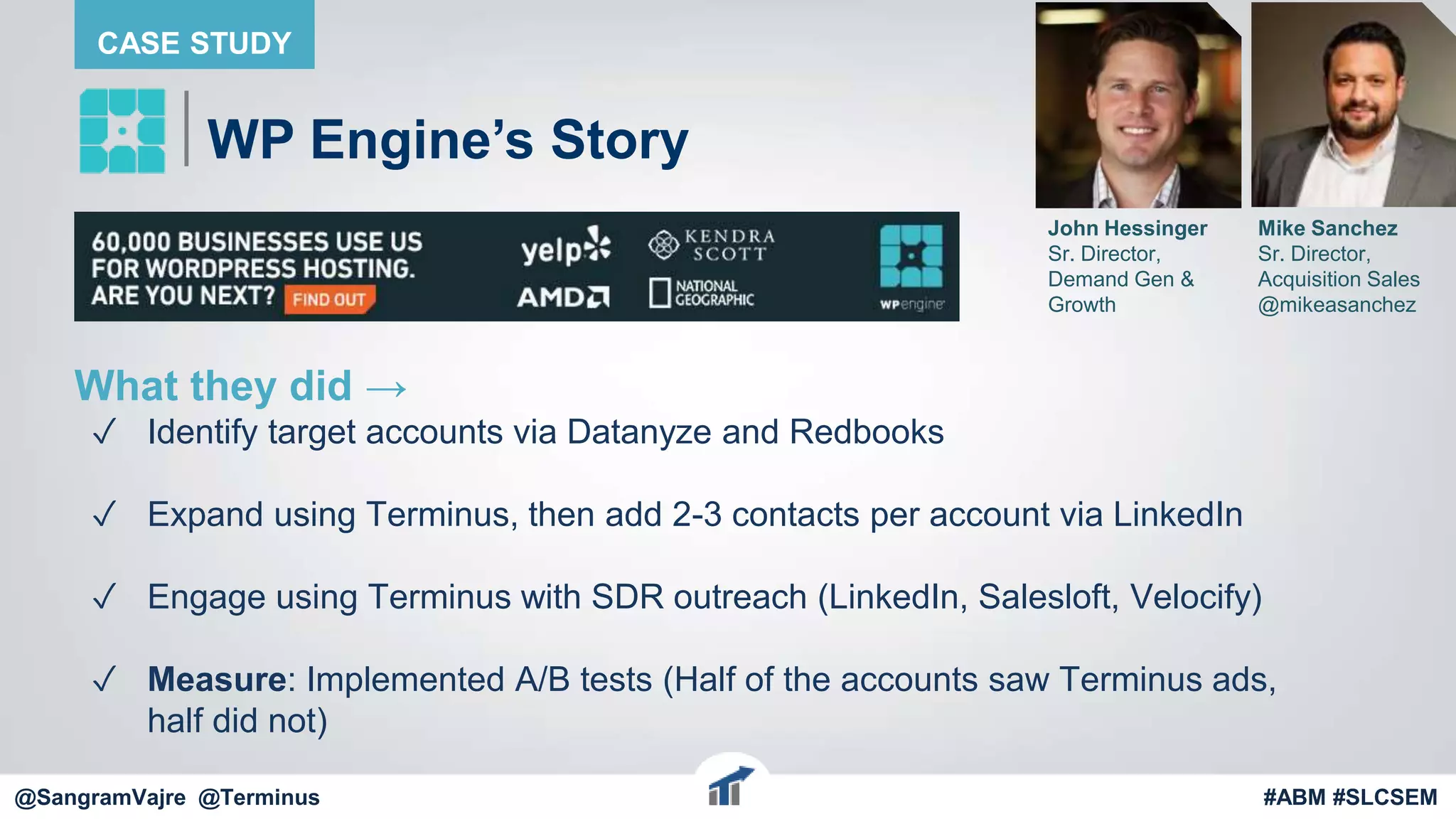 @terminus
What they did →
✓ Identify target accounts via Datanyze and Redbooks
✓ Expand using Terminus, then add 2-3 contacts per account via LinkedIn
✓ Engage using Terminus with SDR outreach (LinkedIn, Salesloft, Velocify)
✓ Measure: Implemented A/B tests (Half of the accounts saw Terminus ads,
half did not)
@terminus #ABM #FlipMyFunnel
WP Engine’s Story
CASE STUDY
John Hessinger
Sr. Director,
Demand Gen &
Growth
Mike Sanchez
Sr. Director,
Acquisition Sales
@mikeasanchez
@SangramVajre @Terminus #ABM #SLCSEM
 