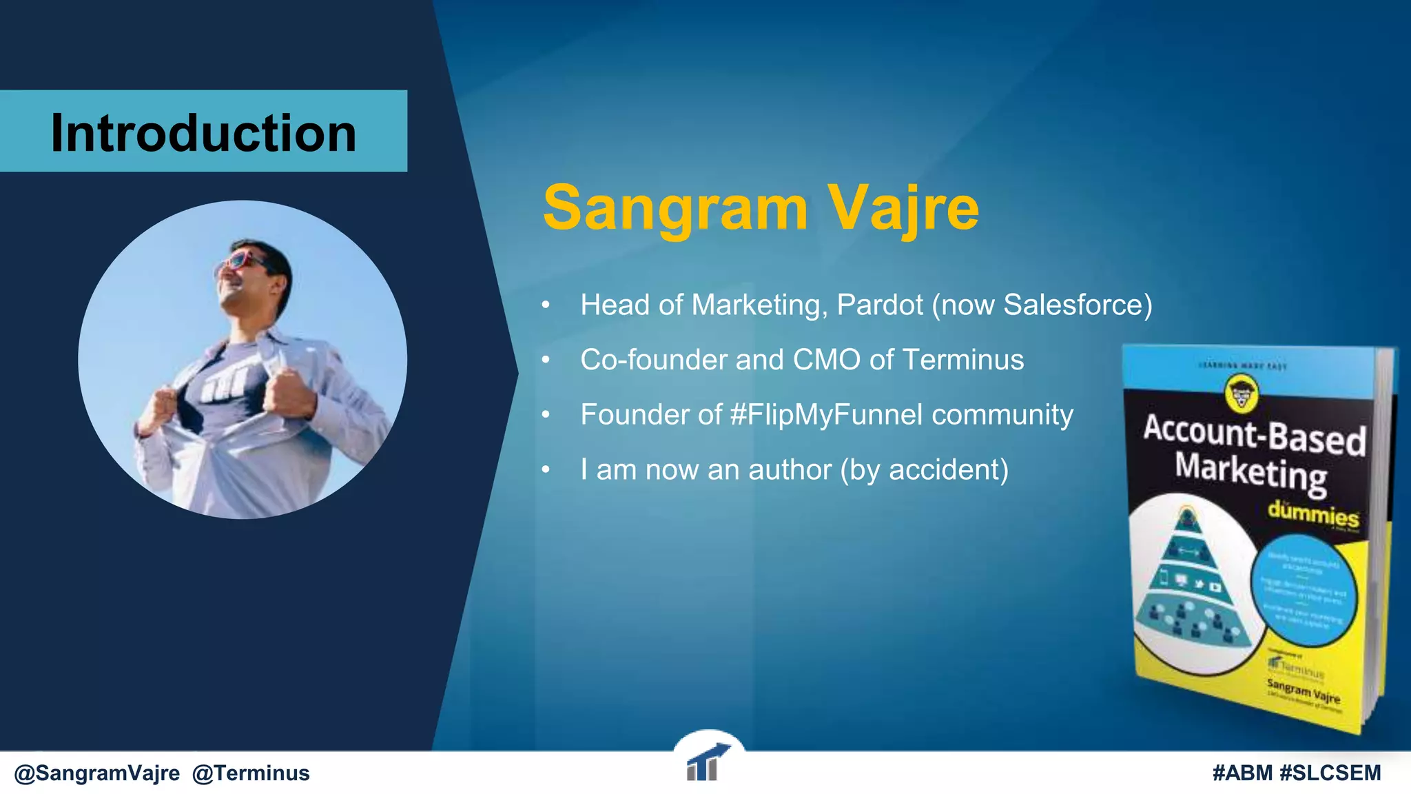 Sangram Vajre
• Head of Marketing, Pardot (now Salesforce)
• Co-founder and CMO of Terminus
• Founder of #FlipMyFunnel community
• I am now an author (by accident)
@sangramvajre
Introduction
@SangramVajre @Terminus #ABM #SLCSEM
 