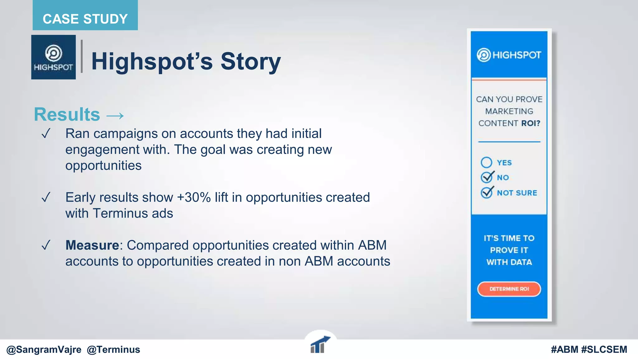 @terminus
Highspot’s Story
Results →
✓ Ran campaigns on accounts they had initial
engagement with. The goal was creating new
opportunities
✓ Early results show +30% lift in opportunities created
with Terminus ads
✓ Measure: Compared opportunities created within ABM
accounts to opportunities created in non ABM accounts
@terminus #ABM #FlipMyFunnel
CASE STUDY
@SangramVajre @Terminus #ABM #SLCSEM
 