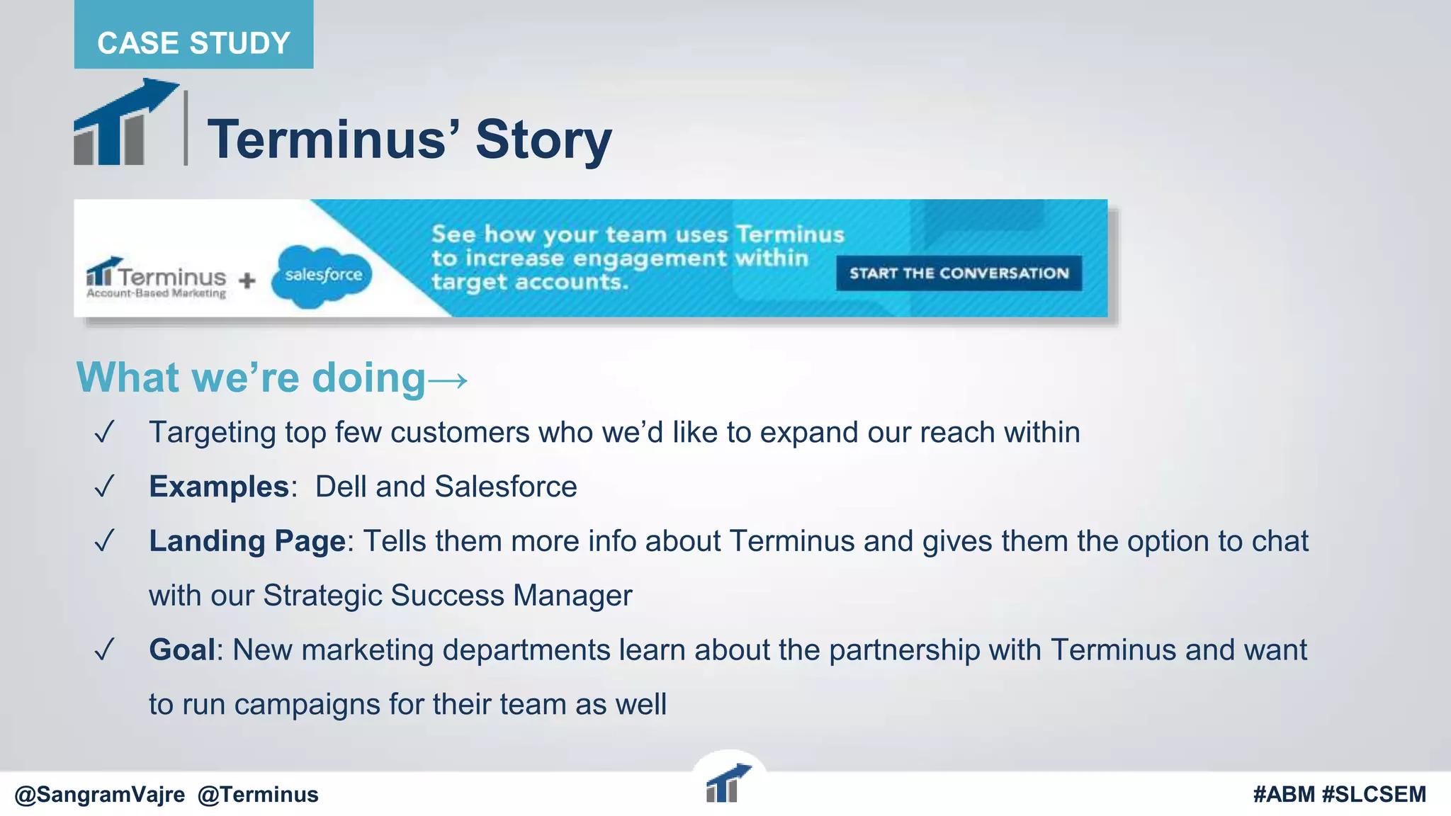 @terminus
Terminus’ Story
What we’re doing→
✓ Targeting top few customers who we’d like to expand our reach within
✓ Examples: Dell and Salesforce
✓ Landing Page: Tells them more info about Terminus and gives them the option to chat
with our Strategic Success Manager
✓ Goal: New marketing departments learn about the partnership with Terminus and want
to run campaigns for their team as well
@terminus #ABM #FlipMyFunnel
CASE STUDY
@SangramVajre @Terminus #ABM #SLCSEM
 