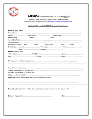 Sangram Registered under section 21 of the Companies Act,1860
244/08-09
Shaheed Chowk Domchanch Koderma-825418 Jharkhand (India)
Ph-06534-255994,+91 9934520602,Email- sangram.jharkhand05@gmail.com
Application Form for the SANGRAM Volunteer’s Membership
Name (In Block letters) :……………………….……………………………………………………………………………………..
Father’s Name :……………………………………………………………………………………………………………..
Gender:…………..............……..., Date of Birth:……….,............................. Blood Group:…………............................………
Address Proof:……………………….Mobile:……….............……..………email:…............…………………………………………
Highest Qualification:……………………………………………....................……………………………………………….…………
Current Employer:…………………………………………….......……………………………………………………..…………………
Membership Donation……500/-…………….1000/-…………….with id .2000/-…………….5000/-………..10000/-…………..…
Social Media …1.Facbook .........................................2 What’s App………………….………3 Twitter ...................……………..
4 Skype..............................................5 Google+……………………………….
Address-:Village/Colony………………………………………………………........................…………………………………………..
Police Station:……………………………Post Office…………………………………………….District:………………………………
State………………………………………………Pin code: ………………...............................Country …………………………..…..
Previous work or volunteer experience:………………………………………………………..........................................
…………………………………………………………………………………………………………………………………………………………
………………………………………………………………..…………………………………………………………………………………
Area of interest in social work:………………………………………………………………………………………………………………
How can you contribute for volunteer work: ……………...........………………………………………………..………………………..
Hours and days available for volunteer work:……………........…………………………………………….……………………………
Why you want to do social Work ……………………………………………………………………………………………………..
References: One or More personal references with contact information:
…………………………………………………………………………………………………………………………………………………………
………………………………………………………………………………………………………………………………………..
…………………………………………………………………………………………………………………………………………………………
…………………………………………………………………………………………………………………………………………
Declaration: Hereby I declare that the above particulars are true to the best of my knowledge & belief.
Signature of applicant:…………………………………………………….… Date:……………………………
 