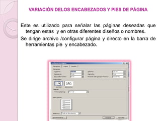 VARIACIÓN DELOS ENCABEZADOS Y PIES DE PÁGINA


Este es utilizado para señalar las páginas deseadas que
  tengan estas y en otras diferentes diseños o nombres.
Se dirige archivo /configurar página y directo en la barra de
  herramientas pie y encabezado.
 