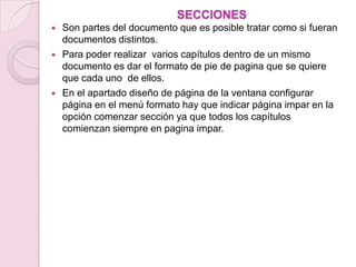 SECCIONES
   Son partes del documento que es posible tratar como si fueran
    documentos distintos.
   Para poder realizar varios capítulos dentro de un mismo
    documento es dar el formato de pie de pagina que se quiere
    que cada uno de ellos.
   En el apartado diseño de página de la ventana configurar
    página en el menú formato hay que indicar página impar en la
    opción comenzar sección ya que todos los capítulos
    comienzan siempre en pagina impar.
 