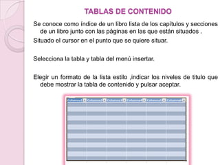 TABLAS DE CONTENIDO
Se conoce como índice de un libro lista de los capítulos y secciones
   de un libro junto con las páginas en las que están situados .
Situado el cursor en el punto que se quiere situar.

Selecciona la tabla y tabla del menú insertar.

Elegir un formato de la lista estilo ,indicar los niveles de titulo que
  debe mostrar la tabla de contenido y pulsar aceptar.
 
