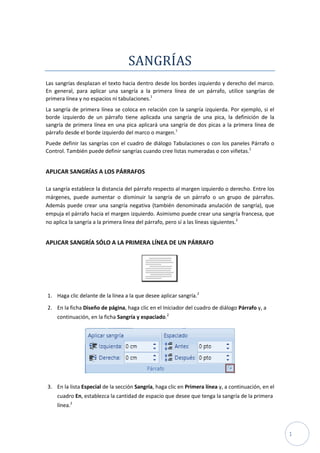 SANGRÍAS
Las sangrías desplazan el texto hacia dentro desde los bordes izquierdo y derecho del marco.
En general, para aplicar una sangría a la primera línea de un párrafo, utilice sangrías de
primera línea y no espacios ni tabulaciones.1
La sangría de primera línea se coloca en relación con la sangría izquierda. Por ejemplo, si el
borde izquierdo de un párrafo tiene aplicada una sangría de una pica, la definición de la
sangría de primera línea en una pica aplicará una sangría de dos picas a la primera línea de
párrafo desde el borde izquierdo del marco o margen.1
Puede definir las sangrías con el cuadro de diálogo Tabulaciones o con los paneles Párrafo o
Control. También puede definir sangrías cuando cree listas numeradas o con viñetas.1

APLICAR SANGRÍAS A LOS PÁRRAFOS
La sangría establece la distancia del párrafo respecto al margen izquierdo o derecho. Entre los
márgenes, puede aumentar o disminuir la sangría de un párrafo o un grupo de párrafos.
Además puede crear una sangría negativa (también denominada anulación de sangría), que
empuja el párrafo hacia el margen izquierdo. Asimismo puede crear una sangría francesa, que
no aplica la sangría a la primera línea del párrafo, pero sí a las líneas siguientes.2

APLICAR SANGRÍA SÓLO A LA PRIMERA LÍNEA DE UN PÁRRAFO

1. Haga clic delante de la línea a la que desee aplicar sangría.2
2. En la ficha Diseño de página, haga clic en el Iniciador del cuadro de diálogo Párrafo y, a
continuación, en la ficha Sangría y espaciado.2

3. En la lista Especial de la sección Sangría, haga clic en Primera línea y, a continuación, en el
cuadro En, establezca la cantidad de espacio que desee que tenga la sangría de la primera
línea.2

1

 