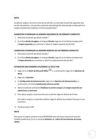 NOTA
Se aplicará sangría a la primera línea de ese párrafo y a la de todos los párrafos siguientes que
escriba. No obstante, a los párrafos existentes antes del párrafo seleccionado se debe aplicar la
sangría manualmente mediante el mismo procedimiento.2

AUMENTAR O DISMINUIR LA SANGRÍA IZQUIERDA DE UN PÁRRAFO COMPLETO
1. Seleccione el párrafo que desee cambiar.2
2. En la ficha Diseño de página, en el grupo Párrafo, haga clic en las flechas situadas junto
a Sangría izquierda para aumentar o reducir la sangría izquierda del párrafo.2

AUMENTAR O DISMINUIR LA SANGRÍA DERECHA DE UN PÁRRAFO COMPLETO
1. Seleccione el párrafo que desee cambiar.2
2. En la ficha Diseño de página, en el grupo Párrafo, haga clic en las flechas situadas junto
a Sangría derecha para aumentar o reducir la sangría derecha del párrafo.2

ESTABLECER UNA SANGRÍA UTILIZANDO LA TECLA TAB
1. Haga clic en el botón de Microsoft Office

y, a continuación, haga clic en Opciones de

Word.
2. Haga clic en Revisión.
3. En Configuración de Autocorrección, haga clic en Opciones de Autocorrección y, a
continuación, en la ficha Autoformato mientras escribe.
4. Active la casilla de verificación Establecer la primera sangría y la sangría izquierda con
tabulaciones y retrocesos.
5. Para aplicar sangría a la primera línea de un párrafo, haga clic delante de la línea.
Para aplicar sangría a un párrafo completo, haga clic delante de cualquier línea que no sea
la primera.
6. Presione la tecla TAB.2

NOTA
Para quitar la sangría, presione la tecla RETROCESO antes de mover el punto de inserción.
También puede hacer clic en el comando Deshacer de la Barra de herramientas de acceso
rápido.2

2

 
