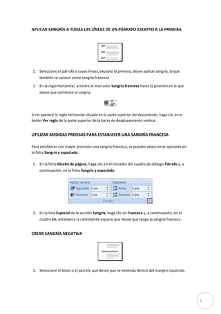 APLICAR SANGRÍA A TODAS LAS LÍNEAS DE UN PÁRRAFO EXCEPTO A LA PRIMERA

1. Seleccione el párrafo a cuyas líneas, excepto la primera, desee aplicar sangría, lo que
también se conoce como sangría francesa.
2. En la regla horizontal, arrastre el marcador Sangría francesa hasta la posición en la que
desee que comience la sangría.

Si no aparece la regla horizontal situada en la parte superior del documento, haga clic en el
botón Ver regla de la parte superior de la barra de desplazamiento vertical.

UTILIZAR MEDIDAS PRECISAS PARA ESTABLECER UNA SANGRÍA FRANCESA
Para establecer con mayor precisión una sangría francesa, se pueden seleccionar opciones en
la ficha Sangría y espaciado.
1. En la ficha Diseño de página, haga clic en el Iniciador del cuadro de diálogo Párrafo y, a
continuación, en la ficha Sangría y espaciado.

2. En la lista Especial de la sección Sangría, haga clic en Francesa y, a continuación, en el
cuadro En, establezca la cantidad de espacio que desee que tenga la sangría francesa.

CREAR SANGRÍA NEGATIVA

1. Seleccione el texto o el párrafo que desee que se extienda dentro del margen izquierdo.

3

 