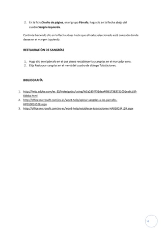 2. En la fichaDiseño de página, en el grupo Párrafo, haga clic en la flecha abajo del
cuadro Sangría izquierda.
Continúe haciendo clic en la flecha abajo hasta que el texto seleccionado esté colocado donde
desee en el margen izquierdo.

RESTAURACIÓN DE SANGRÍAS

1. Haga clic en el párrafo en el que desea restablecer las sangrías en el marcador cero.
2. Elija Restaurar sangrías en el menú del cuadro de diálogo Tabulaciones.

BIBLIOGRAFÍA
1. http://help.adobe.com/es_ES/indesign/cs/using/WSa285fff53dea4f8617383751001ea8cb3f6dbba.html
2. http://office.microsoft.com/es-es/word-help/aplicar-sangrias-a-los-parrafosHP010016528.aspx
3. http://office.microsoft.com/es-es/word-help/establecer-tabulaciones-HA010034129.aspx

4

 