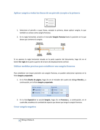 Aplicar sangría a todas las líneas de un párrafo excepto a la primera

1. Seleccione el párrafo a cuyas líneas, excepto la primera, desee aplicar sangría, lo que
también se conoce como sangría francesa.
2. En la regla horizontal, arrastre el marcador Sangría francesa hasta la posición en la que
desee que comience la sangría.

Si no aparece la regla horizontal situada en la parte superior del documento, haga clic en el
botón Ver regla de la parte superior de la barra de desplazamiento vertical.

Utilizar medidas precisas para establecer una sangría francesa
Para establecer con mayor precisión una sangría francesa, se pueden seleccionar opciones en la
ficha Sangría y espaciado.
1. En la ficha Diseño de página, haga clic en el Iniciador del cuadro de diálogo Párrafo y, a
continuación, en la ficha Sangría y espaciado.

2. En la lista Especial de la sección Sangría, haga clic en Francesa y, a continuación, en el
cuadro En, establezca la cantidad de espacio que desee que tenga la sangría francesa.

Crear sangría negativa

3

Mireya Villalva A.

 