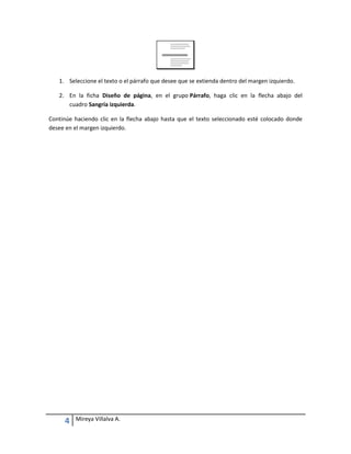 1. Seleccione el texto o el párrafo que desee que se extienda dentro del margen izquierdo.
2. En la ficha Diseño de página, en el grupo Párrafo, haga clic en la flecha abajo del
cuadro Sangría izquierda.
Continúe haciendo clic en la flecha abajo hasta que el texto seleccionado esté colocado donde
desee en el margen izquierdo.

4

Mireya Villalva A.

 