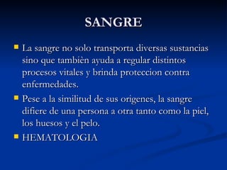 SANGRE La sangre no solo transporta diversas sustancias sino que tambièn ayuda a regular distintos procesos vitales y brinda proteccion contra enfermedades. Pese a la similitud de sus origenes, la sangre difiere de una persona a otra tanto como la piel, los huesos y el pelo. HEMATOLOGIA 