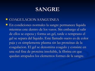 SANGRE COAGULACION SANGUINEA En condiciones normales la sangre permanece liquida mientras este dentro de los vasos. Sin embargo al salir de ellos se espesa y forma un gel, tarde o temprano el gel se separa del liquido. Este llamado suero es de color paja y es simplemente plasma sin las proteínas de la coagulacion. El gel se denomina coagulo y consiste en una red fina de proteina insoluble, la fibrina en que quedan atrapados los elementos formes de la sangre. 