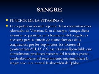 SANGRE FUNCION DE LA VITAMINA K La coagulacion normal depende de las concentraciones adecuadas de Vitamina K en el cuerpo, Aunque dicha vitamina no participa en la formacion del coagulo, es necesaria para la sintesis de cuatro factores de la coagulacion, por los hepatocitos, los factores II (protrombina)VII, IX y X. esa vitamina liposoluble que normalmente producen bacterias del intestino grueso, puede absorberse del revestimiento intestinal hacia la sangre solo si es normal la absorción de lipidos. 