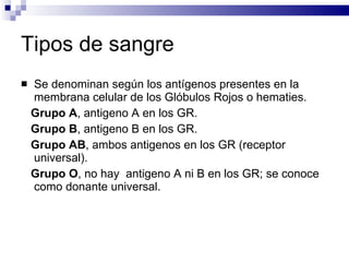 Tipos de sangre Se denominan según los antígenos presentes en la membrana celular de los Glóbulos Rojos o hematies. Grupo A , antigeno A en los GR. Grupo B , antigeno B en los GR. Grupo AB , ambos antigenos en los GR (receptor universal). Grupo O , no hay  antigeno A ni B en los GR; se conoce como donante universal. 