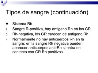 Tipos de sangre (continuación) Sistema Rh Sangre R-positiva, hay antigeno Rh en los GR. Rh-negativa, los GR carecen de antigeno Rh. Normalmente no hay anticuerpos Rh en la sangre; en la sangre Rh negativa pueden aparecer anticuerpos anti-Rh si entra en contacto con GR Rh positivos. 