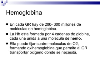 Hemoglobina En cada GR hay de 200- 300 millones de moléculas de hemoglobina. La Hb esta formada por 4 cadenas de globina, cada una unida a una molecula de  hemo. Ella puede fijar cuatro moleculas de O2, formando oxihemoglobina que permite al GR transportar oxigeno donde se necesita. 