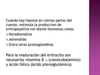 Cuando hay hipoxia en ciertas partes del
cuerpo, estimula la produccion de
eritropoyetina me diante hormonas como:
 Noradrenalina
 Adrenalida
 Entre otras prostaglandinas



Para la maduración del eritrocito son
necesarios vitamina B 12 (cianocobalamina)
y ácido fólico (ácido pteroiglutámico)
 