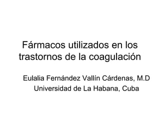 Fármacos utilizados en los
trastornos de la coagulación

Eulalia Fernández Vallín Cárdenas, M.D
   Universidad de La Habana, Cuba
 