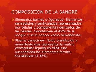 COMPOSICION DE LA SANGRE
 Elementos formes o figurados: Elementos
  semisólidos y particulados representados
  por células y componentes derivados de
  las células. Constituyen el 45% de la
  sangre y se le conoce como hematocrito.
 Plasma sanguíneo: fluido translucido y
  amarillento que representa la matriz
  extracelular liquido en ellos esta
  suspendidos los elementos formes.
  Constituyen el 55%
 