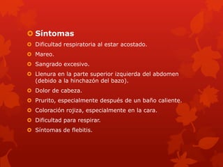  Síntomas
 Dificultad respiratoria al estar acostado.
 Mareo.
 Sangrado excesivo.
 Llenura en la parte superior izquierda del abdomen
  (debido a la hinchazón del bazo).
 Dolor de cabeza.
 Prurito, especialmente después de un baño caliente.
 Coloración rojiza, especialmente en la cara.
 Dificultad para respirar.
 Síntomas de flebitis.
 
