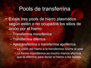 Pools de transferrina
• Existe tres pools de hierro plasmático
  según estén o no ocupados los sitios de
  unión por el hierro:
  – Transferrina monoférrica
  – Transferrina diférrica
  – Apotransferrina o transferrina apoférrica.
     • La unión del hierro a la transferrina ocurre al azar
     • La forma monoférrica es mucho menos efectiva
       que la diférrica para donar el hierro a los tejidos
 