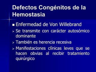 Defectos Congénitos de la
Hemostasia
 Enfermedad de Von Willebrand
 Se transmite con carácter autosómico
dominante
 También es herencia recesiva
 Manifestaciones clínicas leves que se
hacen obvias al recibir tratamiento
quirúrgico
 