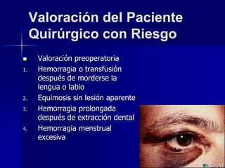 Valoración del Paciente
Quirúrgico con Riesgo
 Valoración preoperatoria
1. Hemorragia o transfusión
después de morderse la
lengua o labio
2. Equimosis sin lesión aparente
3. Hemorragia prolongada
después de extracción dental
4. Hemorragia menstrual
excesiva
 