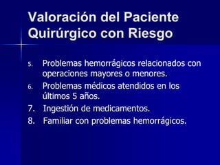 Valoración del Paciente
Quirúrgico con Riesgo
5. Problemas hemorrágicos relacionados con
operaciones mayores o menores.
6. Problemas médicos atendidos en los
últimos 5 años.
7. Ingestión de medicamentos.
8. Familiar con problemas hemorrágicos.
 