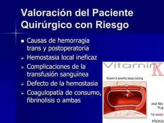 Valoración del Paciente
Quirúrgico con Riesgo
 Causas de hemorragia
trans y postoperatoria
 Hemostasia local ineficaz
 Complicaciones de la
transfusión sanguínea
 Defecto de la hemostasia
 Coagulopatía de consumo,
fibrinolisis o ambas
 