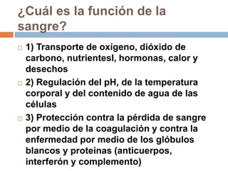 ¿Cuál es la función de la
sangre?
 1) Transporte de oxígeno, dióxido de
carbono, nutrientesl, hormonas, calor y
desechos
 2) Regulación del pH, de la temperatura
corporal y del contenido de agua de las
células
 3) Protección contra la pérdida de sangre
por medio de la coagulación y contra la
enfermedad por medio de los glóbulos
blancos y proteinas (anticuerpos,
interferón y complemento)
 