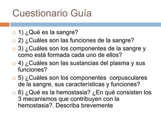 Cuestionario Guía
 1) ¿Qué es la sangre?
 2) ¿Cuáles son las funciones de la sangre?
 3) ¿Cuáles son los componentes de la sangre y
como está formada cada uno de ellos?
 4) ¿Cuáles son las sustancias del plasma y sus
funciones?
 5) ¿Cuáles son los componentes corpusculares
de la sangre, sus características y funciones?
 6) ¿Qué es la hemostasia? ¿En qué consisten los
3 mecanismos que contribuyen con la
hemostasia?. Describa brevemente
 