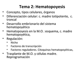 Tema 2: Hematopoyesis
• Concepto, tipos celulares, órganos
• Diferenciación celular: c. madre totipotente, c.
troncal
• Desarrollo embrionario del sistema
hematopoyético
• Hematopoyesis en la M.O. :esquema, c. madre
hematopoyética,
• Regulación:
• Nicho
• Factores de transcripción
• Factores reguladores. Citoquinas hematopoyéticas,
• Trasplante de M.O. y células madre.
Reprogramación
 