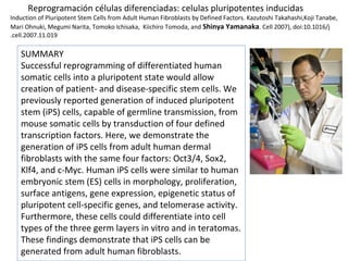 Reprogramación células diferenciadas: celulas pluripotentes inducidas
Induction of Pluripotent Stem Cells from Adult Human Fibroblasts by Defined Factors. Kazutoshi Takahashi,Koji Tanabe,
Mari Ohnuki, Megumi Narita, Tomoko Ichisaka, Kiichiro Tomoda, and Shinya Yamanaka. Cell 2007), doi:10.1016/j
.cell.2007.11.019
SUMMARY
Successful reprogramming of differentiated human
somatic cells into a pluripotent state would allow
creation of patient- and disease-specific stem cells. We
previously reported generation of induced pluripotent
stem (iPS) cells, capable of germline transmission, from
mouse somatic cells by transduction of four defined
transcription factors. Here, we demonstrate the
generation of iPS cells from adult human dermal
fibroblasts with the same four factors: Oct3/4, Sox2,
Klf4, and c-Myc. Human iPS cells were similar to human
embryonic stem (ES) cells in morphology, proliferation,
surface antigens, gene expression, epigenetic status of
pluripotent cell-specific genes, and telomerase activity.
Furthermore, these cells could differentiate into cell
types of the three germ layers in vitro and in teratomas.
These findings demonstrate that iPS cells can be
generated from adult human fibroblasts.
 