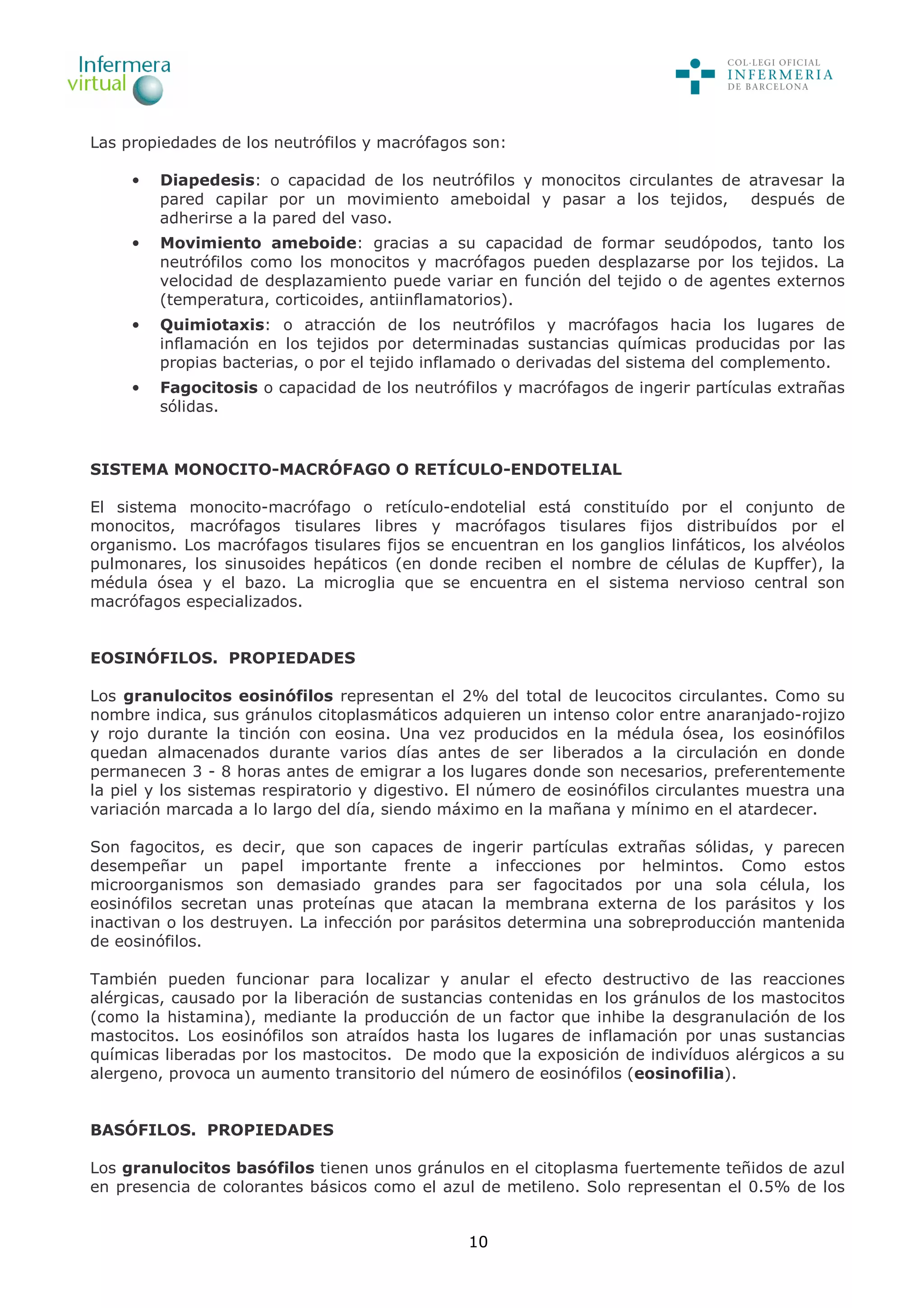 10
Las propiedades de los neutrófilos y macrófagos son:
• Diapedesis: o capacidad de los neutrófilos y monocitos circulantes de atravesar la
pared capilar por un movimiento ameboidal y pasar a los tejidos, después de
adherirse a la pared del vaso.
• Movimiento ameboide: gracias a su capacidad de formar seudópodos, tanto los
neutrófilos como los monocitos y macrófagos pueden desplazarse por los tejidos. La
velocidad de desplazamiento puede variar en función del tejido o de agentes externos
(temperatura, corticoides, antiinflamatorios).
• Quimiotaxis: o atracción de los neutrófilos y macrófagos hacia los lugares de
inflamación en los tejidos por determinadas sustancias químicas producidas por las
propias bacterias, o por el tejido inflamado o derivadas del sistema del complemento.
• Fagocitosis o capacidad de los neutrófilos y macrófagos de ingerir partículas extrañas
sólidas.
SISTEMA MONOCITO-MACRÓFAGO O RETÍCULO-ENDOTELIAL
El sistema monocito-macrófago o retículo-endotelial está constituído por el conjunto de
monocitos, macrófagos tisulares libres y macrófagos tisulares fijos distribuídos por el
organismo. Los macrófagos tisulares fijos se encuentran en los ganglios linfáticos, los alvéolos
pulmonares, los sinusoides hepáticos (en donde reciben el nombre de células de Kupffer), la
médula ósea y el bazo. La microglia que se encuentra en el sistema nervioso central son
macrófagos especializados.
EOSINÓFILOS. PROPIEDADES
Los granulocitos eosinófilos representan el 2% del total de leucocitos circulantes. Como su
nombre indica, sus gránulos citoplasmáticos adquieren un intenso color entre anaranjado-rojizo
y rojo durante la tinción con eosina. Una vez producidos en la médula ósea, los eosinófilos
quedan almacenados durante varios días antes de ser liberados a la circulación en donde
permanecen 3 - 8 horas antes de emigrar a los lugares donde son necesarios, preferentemente
la piel y los sistemas respiratorio y digestivo. El número de eosinófilos circulantes muestra una
variación marcada a lo largo del día, siendo máximo en la mañana y mínimo en el atardecer.
Son fagocitos, es decir, que son capaces de ingerir partículas extrañas sólidas, y parecen
desempeñar un papel importante frente a infecciones por helmintos. Como estos
microorganismos son demasiado grandes para ser fagocitados por una sola célula, los
eosinófilos secretan unas proteínas que atacan la membrana externa de los parásitos y los
inactivan o los destruyen. La infección por parásitos determina una sobreproducción mantenida
de eosinófilos.
También pueden funcionar para localizar y anular el efecto destructivo de las reacciones
alérgicas, causado por la liberación de sustancias contenidas en los gránulos de los mastocitos
(como la histamina), mediante la producción de un factor que inhibe la desgranulación de los
mastocitos. Los eosinófilos son atraídos hasta los lugares de inflamación por unas sustancias
químicas liberadas por los mastocitos. De modo que la exposición de indivíduos alérgicos a su
alergeno, provoca un aumento transitorio del número de eosinófilos (eosinofilia).
BASÓFILOS. PROPIEDADES
Los granulocitos basófilos tienen unos gránulos en el citoplasma fuertemente teñidos de azul
en presencia de colorantes básicos como el azul de metileno. Solo representan el 0.5% de los
 