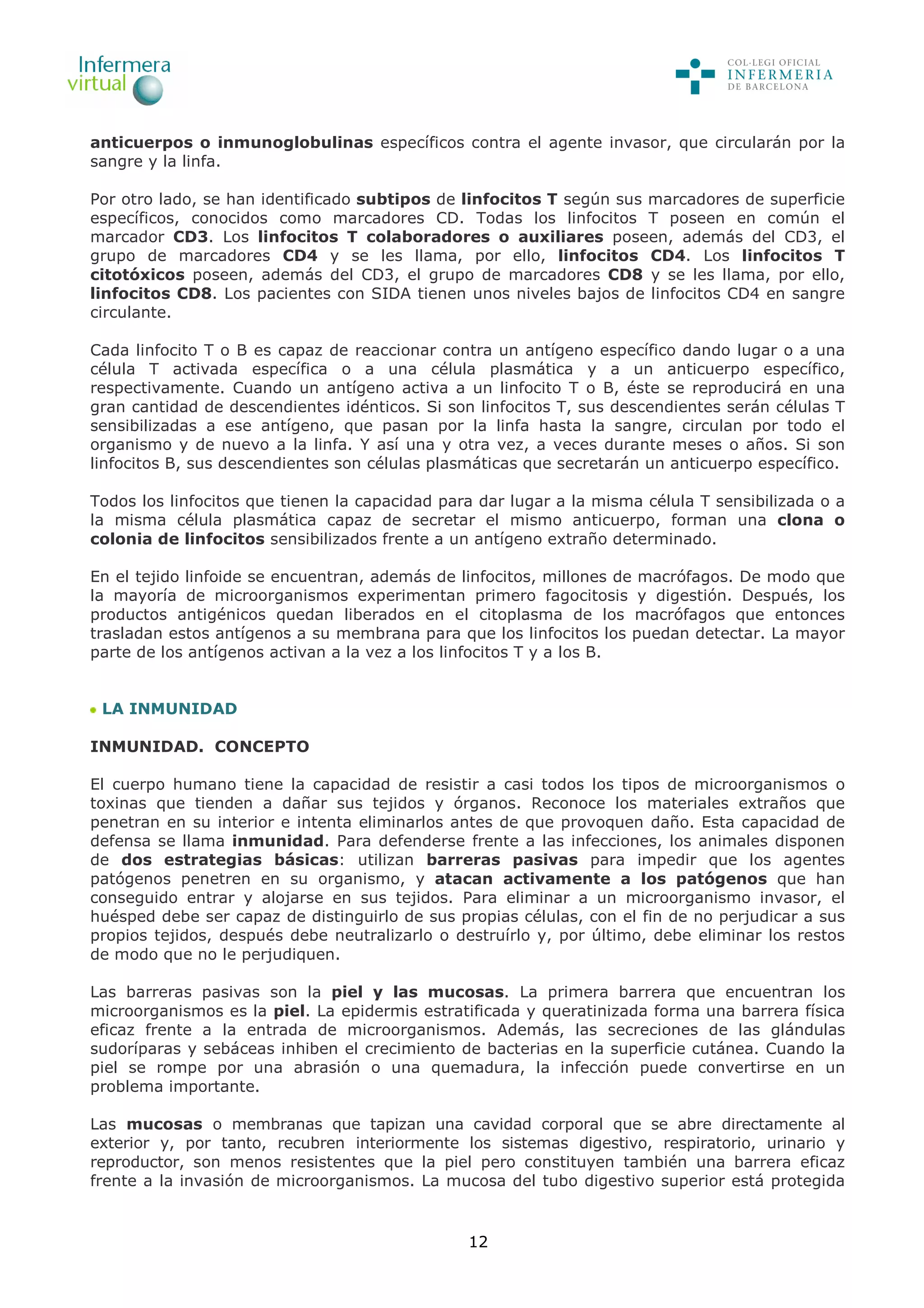 12
anticuerpos o inmunoglobulinas específicos contra el agente invasor, que circularán por la
sangre y la linfa.
Por otro lado, se han identificado subtipos de linfocitos T según sus marcadores de superficie
específicos, conocidos como marcadores CD. Todas los linfocitos T poseen en común el
marcador CD3. Los linfocitos T colaboradores o auxiliares poseen, además del CD3, el
grupo de marcadores CD4 y se les llama, por ello, linfocitos CD4. Los linfocitos T
citotóxicos poseen, además del CD3, el grupo de marcadores CD8 y se les llama, por ello,
linfocitos CD8. Los pacientes con SIDA tienen unos niveles bajos de linfocitos CD4 en sangre
circulante.
Cada linfocito T o B es capaz de reaccionar contra un antígeno específico dando lugar o a una
célula T activada específica o a una célula plasmática y a un anticuerpo específico,
respectivamente. Cuando un antígeno activa a un linfocito T o B, éste se reproducirá en una
gran cantidad de descendientes idénticos. Si son linfocitos T, sus descendientes serán células T
sensibilizadas a ese antígeno, que pasan por la linfa hasta la sangre, circulan por todo el
organismo y de nuevo a la linfa. Y así una y otra vez, a veces durante meses o años. Si son
linfocitos B, sus descendientes son células plasmáticas que secretarán un anticuerpo específico.
Todos los linfocitos que tienen la capacidad para dar lugar a la misma célula T sensibilizada o a
la misma célula plasmática capaz de secretar el mismo anticuerpo, forman una clona o
colonia de linfocitos sensibilizados frente a un antígeno extraño determinado.
En el tejido linfoide se encuentran, además de linfocitos, millones de macrófagos. De modo que
la mayoría de microorganismos experimentan primero fagocitosis y digestión. Después, los
productos antigénicos quedan liberados en el citoplasma de los macrófagos que entonces
trasladan estos antígenos a su membrana para que los linfocitos los puedan detectar. La mayor
parte de los antígenos activan a la vez a los linfocitos T y a los B.
LA INMUNIDAD
INMUNIDAD. CONCEPTO
El cuerpo humano tiene la capacidad de resistir a casi todos los tipos de microorganismos o
toxinas que tienden a dañar sus tejidos y órganos. Reconoce los materiales extraños que
penetran en su interior e intenta eliminarlos antes de que provoquen daño. Esta capacidad de
defensa se llama inmunidad. Para defenderse frente a las infecciones, los animales disponen
de dos estrategias básicas: utilizan barreras pasivas para impedir que los agentes
patógenos penetren en su organismo, y atacan activamente a los patógenos que han
conseguido entrar y alojarse en sus tejidos. Para eliminar a un microorganismo invasor, el
huésped debe ser capaz de distinguirlo de sus propias células, con el fin de no perjudicar a sus
propios tejidos, después debe neutralizarlo o destruírlo y, por último, debe eliminar los restos
de modo que no le perjudiquen.
Las barreras pasivas son la piel y las mucosas. La primera barrera que encuentran los
microorganismos es la piel. La epidermis estratificada y queratinizada forma una barrera física
eficaz frente a la entrada de microorganismos. Además, las secreciones de las glándulas
sudoríparas y sebáceas inhiben el crecimiento de bacterias en la superficie cutánea. Cuando la
piel se rompe por una abrasión o una quemadura, la infección puede convertirse en un
problema importante.
Las mucosas o membranas que tapizan una cavidad corporal que se abre directamente al
exterior y, por tanto, recubren interiormente los sistemas digestivo, respiratorio, urinario y
reproductor, son menos resistentes que la piel pero constituyen también una barrera eficaz
frente a la invasión de microorganismos. La mucosa del tubo digestivo superior está protegida
 