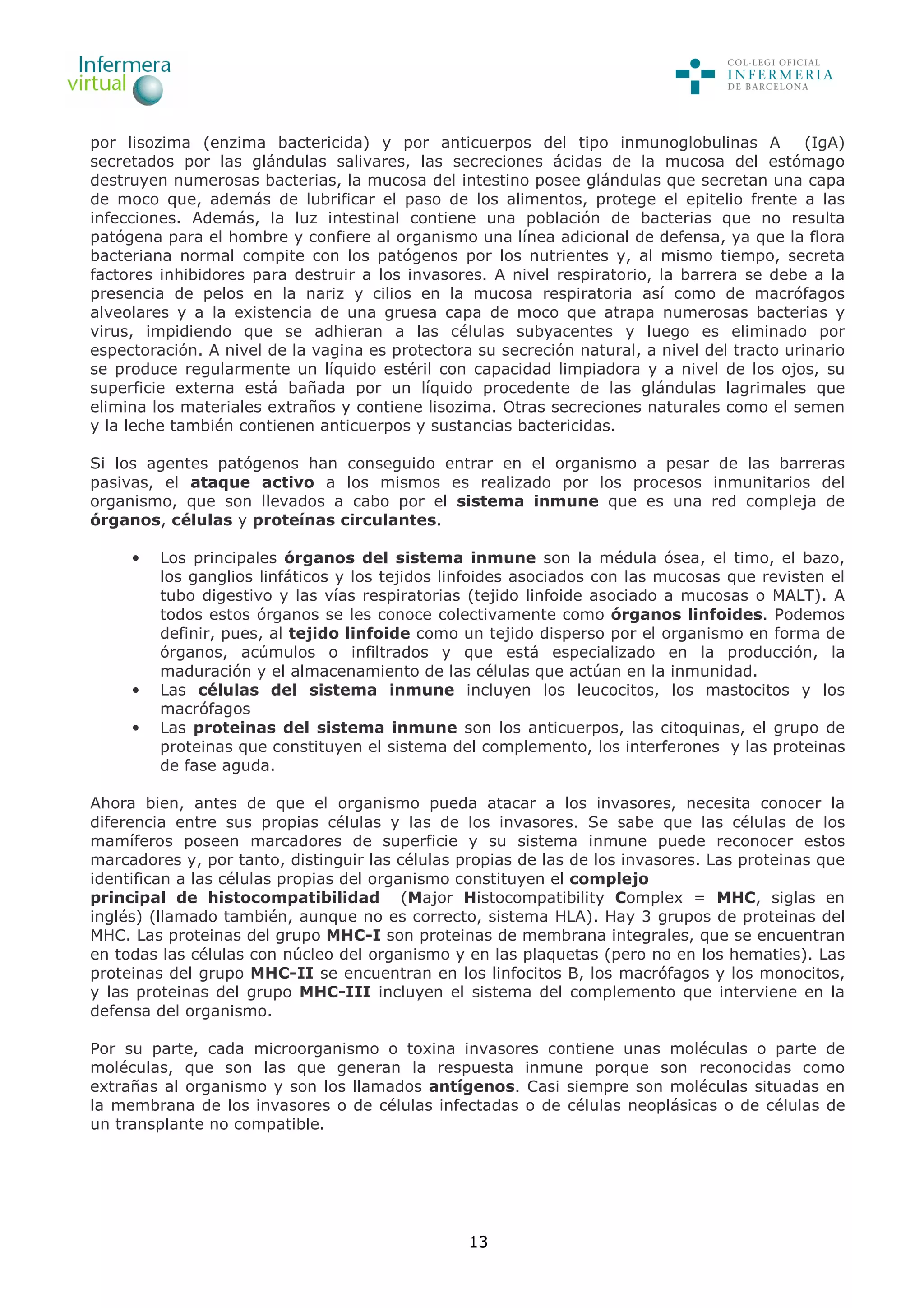 13
por lisozima (enzima bactericida) y por anticuerpos del tipo inmunoglobulinas A (IgA)
secretados por las glándulas salivares, las secreciones ácidas de la mucosa del estómago
destruyen numerosas bacterias, la mucosa del intestino posee glándulas que secretan una capa
de moco que, además de lubrificar el paso de los alimentos, protege el epitelio frente a las
infecciones. Además, la luz intestinal contiene una población de bacterias que no resulta
patógena para el hombre y confiere al organismo una línea adicional de defensa, ya que la flora
bacteriana normal compite con los patógenos por los nutrientes y, al mismo tiempo, secreta
factores inhibidores para destruir a los invasores. A nivel respiratorio, la barrera se debe a la
presencia de pelos en la nariz y cilios en la mucosa respiratoria así como de macrófagos
alveolares y a la existencia de una gruesa capa de moco que atrapa numerosas bacterias y
virus, impidiendo que se adhieran a las células subyacentes y luego es eliminado por
espectoración. A nivel de la vagina es protectora su secreción natural, a nivel del tracto urinario
se produce regularmente un líquido estéril con capacidad limpiadora y a nivel de los ojos, su
superficie externa está bañada por un líquido procedente de las glándulas lagrimales que
elimina los materiales extraños y contiene lisozima. Otras secreciones naturales como el semen
y la leche también contienen anticuerpos y sustancias bactericidas.
Si los agentes patógenos han conseguido entrar en el organismo a pesar de las barreras
pasivas, el ataque activo a los mismos es realizado por los procesos inmunitarios del
organismo, que son llevados a cabo por el sistema inmune que es una red compleja de
órganos, células y proteínas circulantes.
• Los principales órganos del sistema inmune son la médula ósea, el timo, el bazo,
los ganglios linfáticos y los tejidos linfoides asociados con las mucosas que revisten el
tubo digestivo y las vías respiratorias (tejido linfoide asociado a mucosas o MALT). A
todos estos órganos se les conoce colectivamente como órganos linfoides. Podemos
definir, pues, al tejido linfoide como un tejido disperso por el organismo en forma de
órganos, acúmulos o infiltrados y que está especializado en la producción, la
maduración y el almacenamiento de las células que actúan en la inmunidad.
• Las células del sistema inmune incluyen los leucocitos, los mastocitos y los
macrófagos
• Las proteinas del sistema inmune son los anticuerpos, las citoquinas, el grupo de
proteinas que constituyen el sistema del complemento, los interferones y las proteinas
de fase aguda.
Ahora bien, antes de que el organismo pueda atacar a los invasores, necesita conocer la
diferencia entre sus propias células y las de los invasores. Se sabe que las células de los
mamíferos poseen marcadores de superficie y su sistema inmune puede reconocer estos
marcadores y, por tanto, distinguir las células propias de las de los invasores. Las proteinas que
identifican a las células propias del organismo constituyen el complejo
principal de histocompatibilidad (Major Histocompatibility Complex = MHC, siglas en
inglés) (llamado también, aunque no es correcto, sistema HLA). Hay 3 grupos de proteinas del
MHC. Las proteinas del grupo MHC-I son proteinas de membrana integrales, que se encuentran
en todas las células con núcleo del organismo y en las plaquetas (pero no en los hematies). Las
proteinas del grupo MHC-II se encuentran en los linfocitos B, los macrófagos y los monocitos,
y las proteinas del grupo MHC-III incluyen el sistema del complemento que interviene en la
defensa del organismo.
Por su parte, cada microorganismo o toxina invasores contiene unas moléculas o parte de
moléculas, que son las que generan la respuesta inmune porque son reconocidas como
extrañas al organismo y son los llamados antígenos. Casi siempre son moléculas situadas en
la membrana de los invasores o de células infectadas o de células neoplásicas o de células de
un transplante no compatible.
 