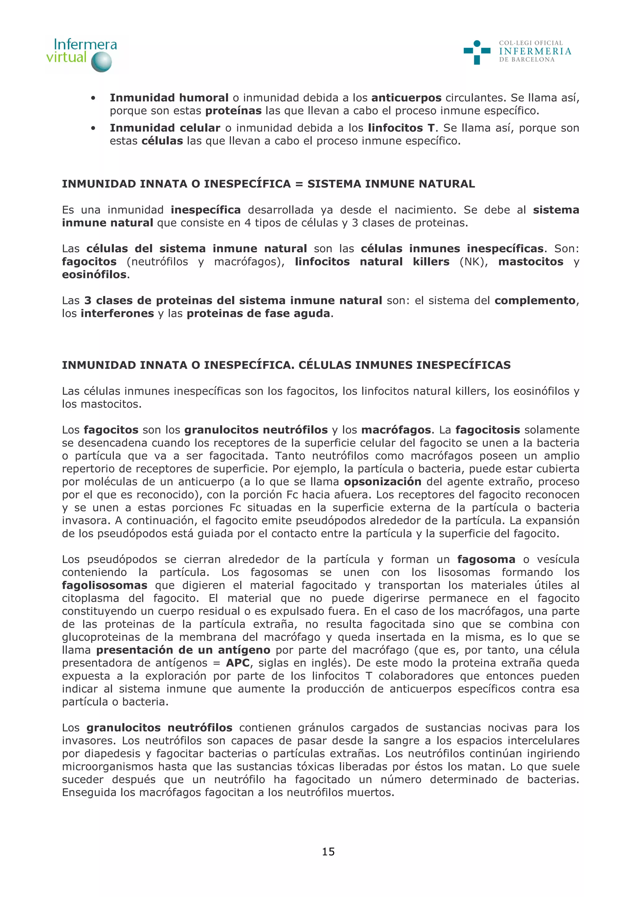 15
• Inmunidad humoral o inmunidad debida a los anticuerpos circulantes. Se llama así,
porque son estas proteínas las que llevan a cabo el proceso inmune específico.
• Inmunidad celular o inmunidad debida a los linfocitos T. Se llama así, porque son
estas células las que llevan a cabo el proceso inmune específico.
INMUNIDAD INNATA O INESPECÍFICA = SISTEMA INMUNE NATURAL
Es una inmunidad inespecífica desarrollada ya desde el nacimiento. Se debe al sistema
inmune natural que consiste en 4 tipos de células y 3 clases de proteinas.
Las células del sistema inmune natural son las células inmunes inespecíficas. Son:
fagocitos (neutrófilos y macrófagos), linfocitos natural killers (NK), mastocitos y
eosinófilos.
Las 3 clases de proteinas del sistema inmune natural son: el sistema del complemento,
los interferones y las proteinas de fase aguda.
INMUNIDAD INNATA O INESPECÍFICA. CÉLULAS INMUNES INESPECÍFICAS
Las células inmunes inespecíficas son los fagocitos, los linfocitos natural killers, los eosinófilos y
los mastocitos.
Los fagocitos son los granulocitos neutrófilos y los macrófagos. La fagocitosis solamente
se desencadena cuando los receptores de la superficie celular del fagocito se unen a la bacteria
o partícula que va a ser fagocitada. Tanto neutrófilos como macrófagos poseen un amplio
repertorio de receptores de superficie. Por ejemplo, la partícula o bacteria, puede estar cubierta
por moléculas de un anticuerpo (a lo que se llama opsonización del agente extraño, proceso
por el que es reconocido), con la porción Fc hacia afuera. Los receptores del fagocito reconocen
y se unen a estas porciones Fc situadas en la superficie externa de la partícula o bacteria
invasora. A continuación, el fagocito emite pseudópodos alrededor de la partícula. La expansión
de los pseudópodos está guiada por el contacto entre la partícula y la superficie del fagocito.
Los pseudópodos se cierran alrededor de la partícula y forman un fagosoma o vesícula
conteniendo la partícula. Los fagosomas se unen con los lisosomas formando los
fagolisosomas que digieren el material fagocitado y transportan los materiales útiles al
citoplasma del fagocito. El material que no puede digerirse permanece en el fagocito
constituyendo un cuerpo residual o es expulsado fuera. En el caso de los macrófagos, una parte
de las proteinas de la partícula extraña, no resulta fagocitada sino que se combina con
glucoproteinas de la membrana del macrófago y queda insertada en la misma, es lo que se
llama presentación de un antígeno por parte del macrófago (que es, por tanto, una célula
presentadora de antígenos = APC, siglas en inglés). De este modo la proteina extraña queda
expuesta a la exploración por parte de los linfocitos T colaboradores que entonces pueden
indicar al sistema inmune que aumente la producción de anticuerpos específicos contra esa
partícula o bacteria.
Los granulocitos neutrófilos contienen gránulos cargados de sustancias nocivas para los
invasores. Los neutrófilos son capaces de pasar desde la sangre a los espacios intercelulares
por diapedesis y fagocitar bacterias o partículas extrañas. Los neutrófilos continúan ingiriendo
microorganismos hasta que las sustancias tóxicas liberadas por éstos los matan. Lo que suele
suceder después que un neutrófilo ha fagocitado un número determinado de bacterias.
Enseguida los macrófagos fagocitan a los neutrófilos muertos.
 