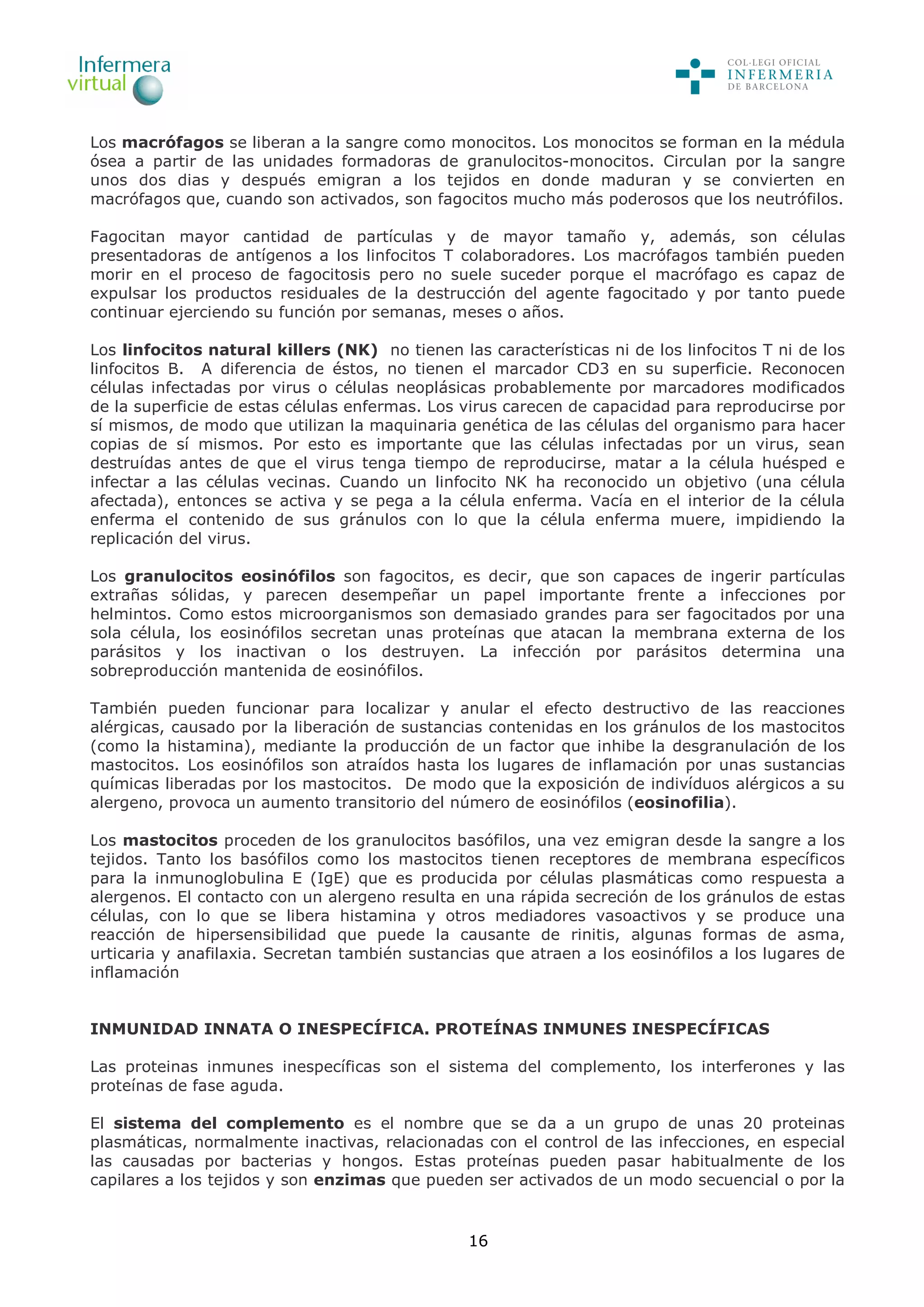 16
Los macrófagos se liberan a la sangre como monocitos. Los monocitos se forman en la médula
ósea a partir de las unidades formadoras de granulocitos-monocitos. Circulan por la sangre
unos dos dias y después emigran a los tejidos en donde maduran y se convierten en
macrófagos que, cuando son activados, son fagocitos mucho más poderosos que los neutrófilos.
Fagocitan mayor cantidad de partículas y de mayor tamaño y, además, son células
presentadoras de antígenos a los linfocitos T colaboradores. Los macrófagos también pueden
morir en el proceso de fagocitosis pero no suele suceder porque el macrófago es capaz de
expulsar los productos residuales de la destrucción del agente fagocitado y por tanto puede
continuar ejerciendo su función por semanas, meses o años.
Los linfocitos natural killers (NK) no tienen las características ni de los linfocitos T ni de los
linfocitos B. A diferencia de éstos, no tienen el marcador CD3 en su superficie. Reconocen
células infectadas por virus o células neoplásicas probablemente por marcadores modificados
de la superficie de estas células enfermas. Los virus carecen de capacidad para reproducirse por
sí mismos, de modo que utilizan la maquinaria genética de las células del organismo para hacer
copias de sí mismos. Por esto es importante que las células infectadas por un virus, sean
destruídas antes de que el virus tenga tiempo de reproducirse, matar a la célula huésped e
infectar a las células vecinas. Cuando un linfocito NK ha reconocido un objetivo (una célula
afectada), entonces se activa y se pega a la célula enferma. Vacía en el interior de la célula
enferma el contenido de sus gránulos con lo que la célula enferma muere, impidiendo la
replicación del virus.
Los granulocitos eosinófilos son fagocitos, es decir, que son capaces de ingerir partículas
extrañas sólidas, y parecen desempeñar un papel importante frente a infecciones por
helmintos. Como estos microorganismos son demasiado grandes para ser fagocitados por una
sola célula, los eosinófilos secretan unas proteínas que atacan la membrana externa de los
parásitos y los inactivan o los destruyen. La infección por parásitos determina una
sobreproducción mantenida de eosinófilos.
También pueden funcionar para localizar y anular el efecto destructivo de las reacciones
alérgicas, causado por la liberación de sustancias contenidas en los gránulos de los mastocitos
(como la histamina), mediante la producción de un factor que inhibe la desgranulación de los
mastocitos. Los eosinófilos son atraídos hasta los lugares de inflamación por unas sustancias
químicas liberadas por los mastocitos. De modo que la exposición de indivíduos alérgicos a su
alergeno, provoca un aumento transitorio del número de eosinófilos (eosinofilia).
Los mastocitos proceden de los granulocitos basófilos, una vez emigran desde la sangre a los
tejidos. Tanto los basófilos como los mastocitos tienen receptores de membrana específicos
para la inmunoglobulina E (IgE) que es producida por células plasmáticas como respuesta a
alergenos. El contacto con un alergeno resulta en una rápida secreción de los gránulos de estas
células, con lo que se libera histamina y otros mediadores vasoactivos y se produce una
reacción de hipersensibilidad que puede la causante de rinitis, algunas formas de asma,
urticaria y anafilaxia. Secretan también sustancias que atraen a los eosinófilos a los lugares de
inflamación
INMUNIDAD INNATA O INESPECÍFICA. PROTEÍNAS INMUNES INESPECÍFICAS
Las proteinas inmunes inespecíficas son el sistema del complemento, los interferones y las
proteínas de fase aguda.
El sistema del complemento es el nombre que se da a un grupo de unas 20 proteinas
plasmáticas, normalmente inactivas, relacionadas con el control de las infecciones, en especial
las causadas por bacterias y hongos. Estas proteínas pueden pasar habitualmente de los
capilares a los tejidos y son enzimas que pueden ser activados de un modo secuencial o por la
 
