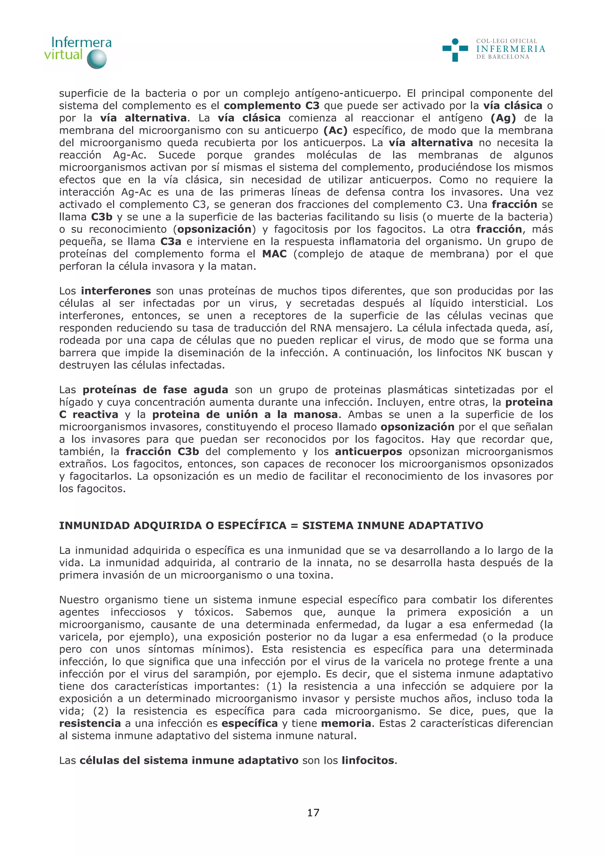 17
superficie de la bacteria o por un complejo antígeno-anticuerpo. El principal componente del
sistema del complemento es el complemento C3 que puede ser activado por la vía clásica o
por la vía alternativa. La vía clásica comienza al reaccionar el antígeno (Ag) de la
membrana del microorganismo con su anticuerpo (Ac) específico, de modo que la membrana
del microorganismo queda recubierta por los anticuerpos. La vía alternativa no necesita la
reacción Ag-Ac. Sucede porque grandes moléculas de las membranas de algunos
microorganismos activan por sí mismas el sistema del complemento, produciéndose los mismos
efectos que en la vía clásica, sin necesidad de utilizar anticuerpos. Como no requiere la
interacción Ag-Ac es una de las primeras líneas de defensa contra los invasores. Una vez
activado el complemento C3, se generan dos fracciones del complemento C3. Una fracción se
llama C3b y se une a la superficie de las bacterias facilitando su lisis (o muerte de la bacteria)
o su reconocimiento (opsonización) y fagocitosis por los fagocitos. La otra fracción, más
pequeña, se llama C3a e interviene en la respuesta inflamatoria del organismo. Un grupo de
proteínas del complemento forma el MAC (complejo de ataque de membrana) por el que
perforan la célula invasora y la matan.
Los interferones son unas proteínas de muchos tipos diferentes, que son producidas por las
células al ser infectadas por un virus, y secretadas después al líquido intersticial. Los
interferones, entonces, se unen a receptores de la superficie de las células vecinas que
responden reduciendo su tasa de traducción del RNA mensajero. La célula infectada queda, así,
rodeada por una capa de células que no pueden replicar el virus, de modo que se forma una
barrera que impide la diseminación de la infección. A continuación, los linfocitos NK buscan y
destruyen las células infectadas.
Las proteínas de fase aguda son un grupo de proteinas plasmáticas sintetizadas por el
hígado y cuya concentración aumenta durante una infección. Incluyen, entre otras, la proteina
C reactiva y la proteina de unión a la manosa. Ambas se unen a la superficie de los
microorganismos invasores, constituyendo el proceso llamado opsonización por el que señalan
a los invasores para que puedan ser reconocidos por los fagocitos. Hay que recordar que,
también, la fracción C3b del complemento y los anticuerpos opsonizan microorganismos
extraños. Los fagocitos, entonces, son capaces de reconocer los microorganismos opsonizados
y fagocitarlos. La opsonización es un medio de facilitar el reconocimiento de los invasores por
los fagocitos.
INMUNIDAD ADQUIRIDA O ESPECÍFICA = SISTEMA INMUNE ADAPTATIVO
La inmunidad adquirida o específica es una inmunidad que se va desarrollando a lo largo de la
vida. La inmunidad adquirida, al contrario de la innata, no se desarrolla hasta después de la
primera invasión de un microorganismo o una toxina.
Nuestro organismo tiene un sistema inmune especial específico para combatir los diferentes
agentes infecciosos y tóxicos. Sabemos que, aunque la primera exposición a un
microorganismo, causante de una determinada enfermedad, da lugar a esa enfermedad (la
varicela, por ejemplo), una exposición posterior no da lugar a esa enfermedad (o la produce
pero con unos síntomas mínimos). Esta resistencia es específica para una determinada
infección, lo que significa que una infección por el virus de la varicela no protege frente a una
infección por el virus del sarampión, por ejemplo. Es decir, que el sistema inmune adaptativo
tiene dos características importantes: (1) la resistencia a una infección se adquiere por la
exposición a un determinado microorganismo invasor y persiste muchos años, incluso toda la
vida; (2) la resistencia es específica para cada microorganismo. Se dice, pues, que la
resistencia a una infección es específica y tiene memoria. Estas 2 características diferencian
al sistema inmune adaptativo del sistema inmune natural.
Las células del sistema inmune adaptativo son los linfocitos.
 