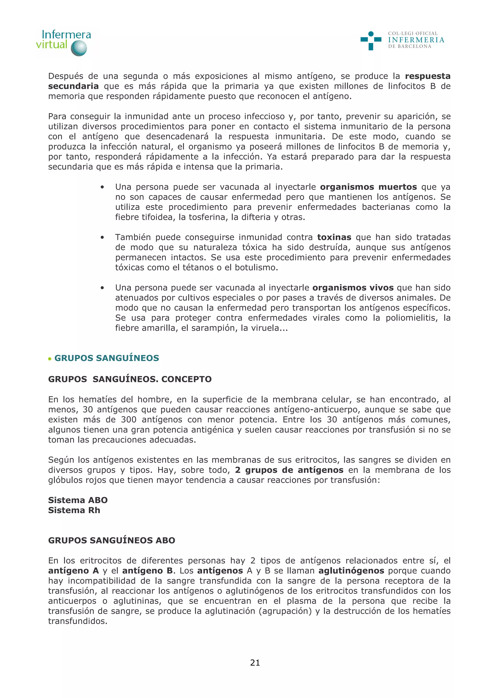 21
Después de una segunda o más exposiciones al mismo antígeno, se produce la respuesta
secundaria que es más rápida que la primaria ya que existen millones de linfocitos B de
memoria que responden rápidamente puesto que reconocen el antígeno.
Para conseguir la inmunidad ante un proceso infeccioso y, por tanto, prevenir su aparición, se
utilizan diversos procedimientos para poner en contacto el sistema inmunitario de la persona
con el antígeno que desencadenará la respuesta inmunitaria. De este modo, cuando se
produzca la infección natural, el organismo ya poseerá millones de linfocitos B de memoria y,
por tanto, responderá rápidamente a la infección. Ya estará preparado para dar la respuesta
secundaria que es más rápida e intensa que la primaria.
• Una persona puede ser vacunada al inyectarle organismos muertos que ya
no son capaces de causar enfermedad pero que mantienen los antígenos. Se
utiliza este procedimiento para prevenir enfermedades bacterianas como la
fiebre tifoidea, la tosferina, la difteria y otras.
• También puede conseguirse inmunidad contra toxinas que han sido tratadas
de modo que su naturaleza tóxica ha sido destruída, aunque sus antígenos
permanecen intactos. Se usa este procedimiento para prevenir enfermedades
tóxicas como el tétanos o el botulismo.
• Una persona puede ser vacunada al inyectarle organismos vivos que han sido
atenuados por cultivos especiales o por pases a través de diversos animales. De
modo que no causan la enfermedad pero transportan los antígenos específicos.
Se usa para proteger contra enfermedades virales como la poliomielitis, la
fiebre amarilla, el sarampión, la viruela...
GRUPOS SANGUÍNEOS
GRUPOS SANGUÍNEOS. CONCEPTO
En los hematíes del hombre, en la superficie de la membrana celular, se han encontrado, al
menos, 30 antígenos que pueden causar reacciones antígeno-anticuerpo, aunque se sabe que
existen más de 300 antígenos con menor potencia. Entre los 30 antígenos más comunes,
algunos tienen una gran potencia antigénica y suelen causar reacciones por transfusión si no se
toman las precauciones adecuadas.
Según los antígenos existentes en las membranas de sus eritrocitos, las sangres se dividen en
diversos grupos y tipos. Hay, sobre todo, 2 grupos de antígenos en la membrana de los
glóbulos rojos que tienen mayor tendencia a causar reacciones por transfusión:
Sistema ABO
Sistema Rh
GRUPOS SANGUÍNEOS ABO
En los eritrocitos de diferentes personas hay 2 tipos de antígenos relacionados entre sí, el
antígeno A y el antígeno B. Los antígenos A y B se llaman aglutinógenos porque cuando
hay incompatibilidad de la sangre transfundida con la sangre de la persona receptora de la
transfusión, al reaccionar los antígenos o aglutinógenos de los eritrocitos transfundidos con los
anticuerpos o aglutininas, que se encuentran en el plasma de la persona que recibe la
transfusión de sangre, se produce la aglutinación (agrupación) y la destrucción de los hematíes
transfundidos.
 