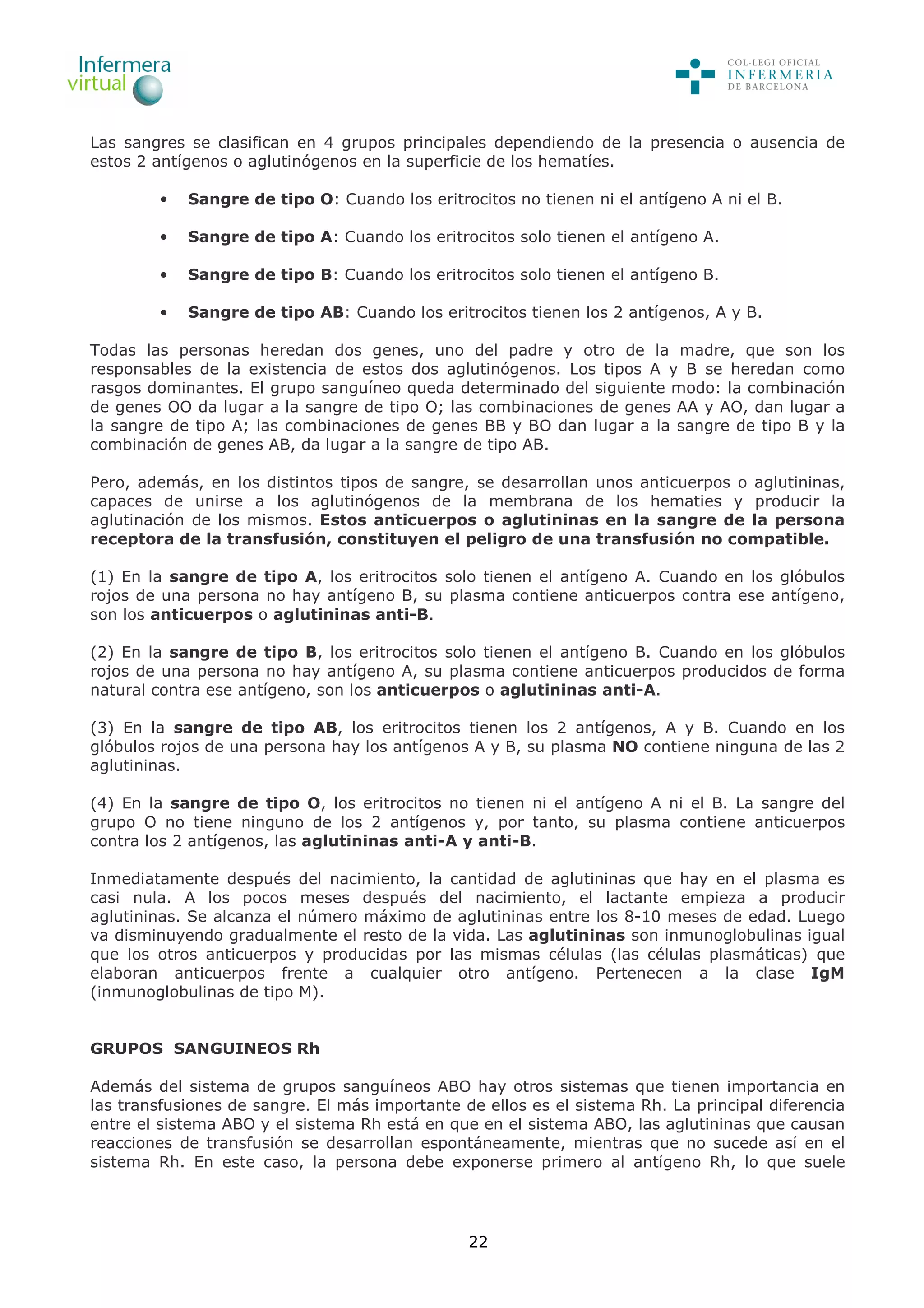 22
Las sangres se clasifican en 4 grupos principales dependiendo de la presencia o ausencia de
estos 2 antígenos o aglutinógenos en la superficie de los hematíes.
• Sangre de tipo O: Cuando los eritrocitos no tienen ni el antígeno A ni el B.
• Sangre de tipo A: Cuando los eritrocitos solo tienen el antígeno A.
• Sangre de tipo B: Cuando los eritrocitos solo tienen el antígeno B.
• Sangre de tipo AB: Cuando los eritrocitos tienen los 2 antígenos, A y B.
Todas las personas heredan dos genes, uno del padre y otro de la madre, que son los
responsables de la existencia de estos dos aglutinógenos. Los tipos A y B se heredan como
rasgos dominantes. El grupo sanguíneo queda determinado del siguiente modo: la combinación
de genes OO da lugar a la sangre de tipo O; las combinaciones de genes AA y AO, dan lugar a
la sangre de tipo A; las combinaciones de genes BB y BO dan lugar a la sangre de tipo B y la
combinación de genes AB, da lugar a la sangre de tipo AB.
Pero, además, en los distintos tipos de sangre, se desarrollan unos anticuerpos o aglutininas,
capaces de unirse a los aglutinógenos de la membrana de los hematies y producir la
aglutinación de los mismos. Estos anticuerpos o aglutininas en la sangre de la persona
receptora de la transfusión, constituyen el peligro de una transfusión no compatible.
(1) En la sangre de tipo A, los eritrocitos solo tienen el antígeno A. Cuando en los glóbulos
rojos de una persona no hay antígeno B, su plasma contiene anticuerpos contra ese antígeno,
son los anticuerpos o aglutininas anti-B.
(2) En la sangre de tipo B, los eritrocitos solo tienen el antígeno B. Cuando en los glóbulos
rojos de una persona no hay antígeno A, su plasma contiene anticuerpos producidos de forma
natural contra ese antígeno, son los anticuerpos o aglutininas anti-A.
(3) En la sangre de tipo AB, los eritrocitos tienen los 2 antígenos, A y B. Cuando en los
glóbulos rojos de una persona hay los antígenos A y B, su plasma NO contiene ninguna de las 2
aglutininas.
(4) En la sangre de tipo O, los eritrocitos no tienen ni el antígeno A ni el B. La sangre del
grupo O no tiene ninguno de los 2 antígenos y, por tanto, su plasma contiene anticuerpos
contra los 2 antígenos, las aglutininas anti-A y anti-B.
Inmediatamente después del nacimiento, la cantidad de aglutininas que hay en el plasma es
casi nula. A los pocos meses después del nacimiento, el lactante empieza a producir
aglutininas. Se alcanza el número máximo de aglutininas entre los 8-10 meses de edad. Luego
va disminuyendo gradualmente el resto de la vida. Las aglutininas son inmunoglobulinas igual
que los otros anticuerpos y producidas por las mismas células (las células plasmáticas) que
elaboran anticuerpos frente a cualquier otro antígeno. Pertenecen a la clase IgM
(inmunoglobulinas de tipo M).
GRUPOS SANGUINEOS Rh
Además del sistema de grupos sanguíneos ABO hay otros sistemas que tienen importancia en
las transfusiones de sangre. El más importante de ellos es el sistema Rh. La principal diferencia
entre el sistema ABO y el sistema Rh está en que en el sistema ABO, las aglutininas que causan
reacciones de transfusión se desarrollan espontáneamente, mientras que no sucede así en el
sistema Rh. En este caso, la persona debe exponerse primero al antígeno Rh, lo que suele
 