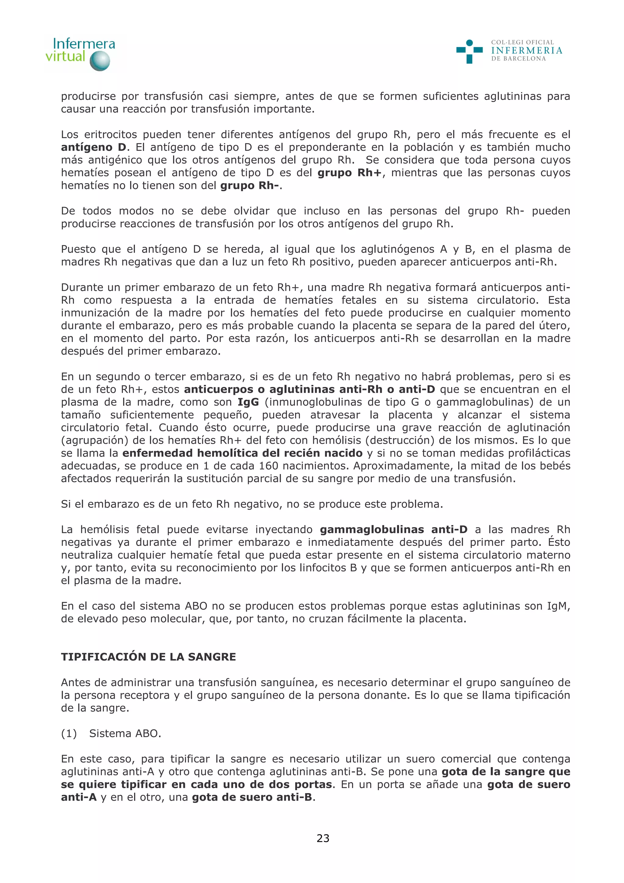 23
producirse por transfusión casi siempre, antes de que se formen suficientes aglutininas para
causar una reacción por transfusión importante.
Los eritrocitos pueden tener diferentes antígenos del grupo Rh, pero el más frecuente es el
antígeno D. El antígeno de tipo D es el preponderante en la población y es también mucho
más antigénico que los otros antígenos del grupo Rh. Se considera que toda persona cuyos
hematíes posean el antígeno de tipo D es del grupo Rh+, mientras que las personas cuyos
hematíes no lo tienen son del grupo Rh-.
De todos modos no se debe olvidar que incluso en las personas del grupo Rh- pueden
producirse reacciones de transfusión por los otros antígenos del grupo Rh.
Puesto que el antígeno D se hereda, al igual que los aglutinógenos A y B, en el plasma de
madres Rh negativas que dan a luz un feto Rh positivo, pueden aparecer anticuerpos anti-Rh.
Durante un primer embarazo de un feto Rh+, una madre Rh negativa formará anticuerpos anti-
Rh como respuesta a la entrada de hematíes fetales en su sistema circulatorio. Esta
inmunización de la madre por los hematíes del feto puede producirse en cualquier momento
durante el embarazo, pero es más probable cuando la placenta se separa de la pared del útero,
en el momento del parto. Por esta razón, los anticuerpos anti-Rh se desarrollan en la madre
después del primer embarazo.
En un segundo o tercer embarazo, si es de un feto Rh negativo no habrá problemas, pero si es
de un feto Rh+, estos anticuerpos o aglutininas anti-Rh o anti-D que se encuentran en el
plasma de la madre, como son IgG (inmunoglobulinas de tipo G o gammaglobulinas) de un
tamaño suficientemente pequeño, pueden atravesar la placenta y alcanzar el sistema
circulatorio fetal. Cuando ésto ocurre, puede producirse una grave reacción de aglutinación
(agrupación) de los hematíes Rh+ del feto con hemólisis (destrucción) de los mismos. Es lo que
se llama la enfermedad hemolítica del recién nacido y si no se toman medidas profilácticas
adecuadas, se produce en 1 de cada 160 nacimientos. Aproximadamente, la mitad de los bebés
afectados requerirán la sustitución parcial de su sangre por medio de una transfusión.
Si el embarazo es de un feto Rh negativo, no se produce este problema.
La hemólisis fetal puede evitarse inyectando gammaglobulinas anti-D a las madres Rh
negativas ya durante el primer embarazo e inmediatamente después del primer parto. Ésto
neutraliza cualquier hematíe fetal que pueda estar presente en el sistema circulatorio materno
y, por tanto, evita su reconocimiento por los linfocitos B y que se formen anticuerpos anti-Rh en
el plasma de la madre.
En el caso del sistema ABO no se producen estos problemas porque estas aglutininas son IgM,
de elevado peso molecular, que, por tanto, no cruzan fácilmente la placenta.
TIPIFICACIÓN DE LA SANGRE
Antes de administrar una transfusión sanguínea, es necesario determinar el grupo sanguíneo de
la persona receptora y el grupo sanguíneo de la persona donante. Es lo que se llama tipificación
de la sangre.
(1) Sistema ABO.
En este caso, para tipificar la sangre es necesario utilizar un suero comercial que contenga
aglutininas anti-A y otro que contenga aglutininas anti-B. Se pone una gota de la sangre que
se quiere tipificar en cada uno de dos portas. En un porta se añade una gota de suero
anti-A y en el otro, una gota de suero anti-B.
 