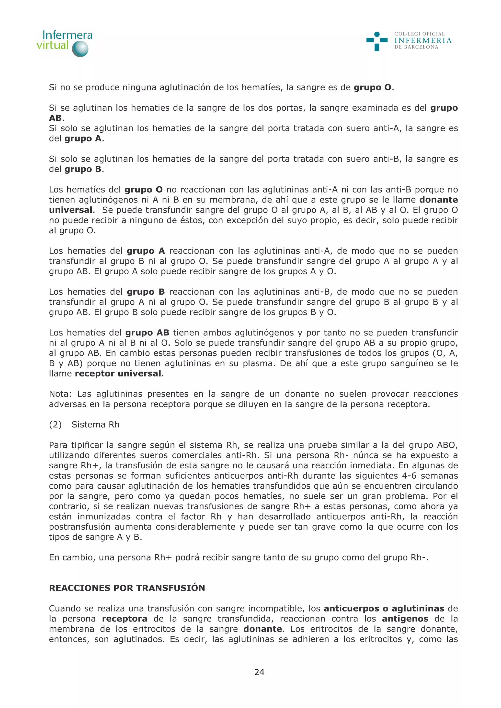 24
Si no se produce ninguna aglutinación de los hematíes, la sangre es de grupo O.
Si se aglutinan los hematies de la sangre de los dos portas, la sangre examinada es del grupo
AB.
Si solo se aglutinan los hematies de la sangre del porta tratada con suero anti-A, la sangre es
del grupo A.
Si solo se aglutinan los hematies de la sangre del porta tratada con suero anti-B, la sangre es
del grupo B.
Los hematíes del grupo O no reaccionan con las aglutininas anti-A ni con las anti-B porque no
tienen aglutinógenos ni A ni B en su membrana, de ahí que a este grupo se le llame donante
universal. Se puede transfundir sangre del grupo O al grupo A, al B, al AB y al O. El grupo O
no puede recibir a ninguno de éstos, con excepción del suyo propio, es decir, solo puede recibir
al grupo O.
Los hematíes del grupo A reaccionan con las aglutininas anti-A, de modo que no se pueden
transfundir al grupo B ni al grupo O. Se puede transfundir sangre del grupo A al grupo A y al
grupo AB. El grupo A solo puede recibir sangre de los grupos A y O.
Los hematíes del grupo B reaccionan con las aglutininas anti-B, de modo que no se pueden
transfundir al grupo A ni al grupo O. Se puede transfundir sangre del grupo B al grupo B y al
grupo AB. El grupo B solo puede recibir sangre de los grupos B y O.
Los hematíes del grupo AB tienen ambos aglutinógenos y por tanto no se pueden transfundir
ni al grupo A ni al B ni al O. Solo se puede transfundir sangre del grupo AB a su propio grupo,
al grupo AB. En cambio estas personas pueden recibir transfusiones de todos los grupos (O, A,
B y AB) porque no tienen aglutininas en su plasma. De ahí que a este grupo sanguíneo se le
llame receptor universal.
Nota: Las aglutininas presentes en la sangre de un donante no suelen provocar reacciones
adversas en la persona receptora porque se diluyen en la sangre de la persona receptora.
(2) Sistema Rh
Para tipificar la sangre según el sistema Rh, se realiza una prueba similar a la del grupo ABO,
utilizando diferentes sueros comerciales anti-Rh. Si una persona Rh- núnca se ha expuesto a
sangre Rh+, la transfusión de esta sangre no le causará una reacción inmediata. En algunas de
estas personas se forman suficientes anticuerpos anti-Rh durante las siguientes 4-6 semanas
como para causar aglutinación de los hematies transfundidos que aún se encuentren circulando
por la sangre, pero como ya quedan pocos hematíes, no suele ser un gran problema. Por el
contrario, si se realizan nuevas transfusiones de sangre Rh+ a estas personas, como ahora ya
están inmunizadas contra el factor Rh y han desarrollado anticuerpos anti-Rh, la reacción
postransfusión aumenta considerablemente y puede ser tan grave como la que ocurre con los
tipos de sangre A y B.
En cambio, una persona Rh+ podrá recibir sangre tanto de su grupo como del grupo Rh-.
REACCIONES POR TRANSFUSIÓN
Cuando se realiza una transfusión con sangre incompatible, los anticuerpos o aglutininas de
la persona receptora de la sangre transfundida, reaccionan contra los antígenos de la
membrana de los eritrocitos de la sangre donante. Los eritrocitos de la sangre donante,
entonces, son aglutinados. Es decir, las aglutininas se adhieren a los eritrocitos y, como las
 