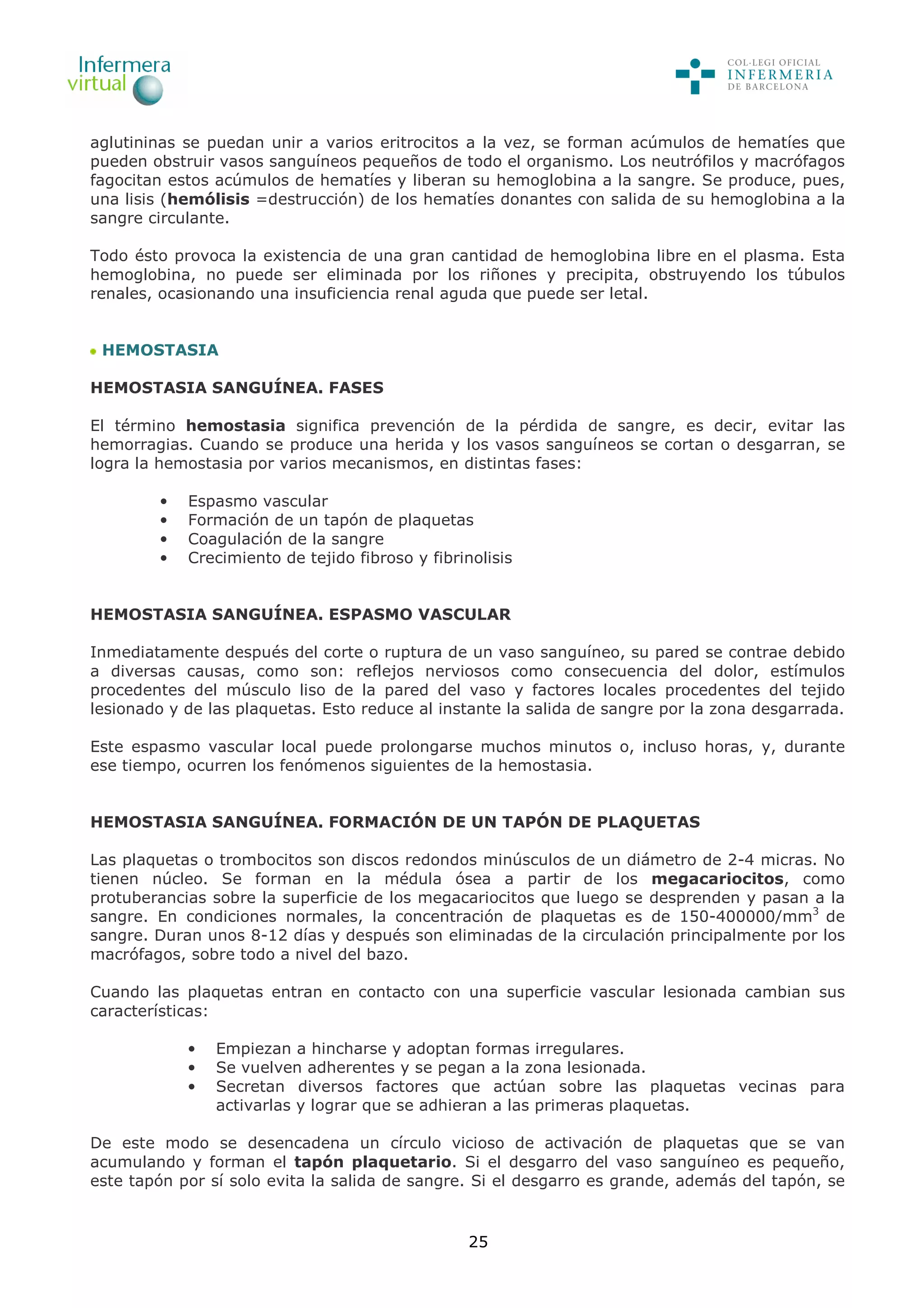 25
aglutininas se puedan unir a varios eritrocitos a la vez, se forman acúmulos de hematíes que
pueden obstruir vasos sanguíneos pequeños de todo el organismo. Los neutrófilos y macrófagos
fagocitan estos acúmulos de hematíes y liberan su hemoglobina a la sangre. Se produce, pues,
una lisis (hemólisis =destrucción) de los hematíes donantes con salida de su hemoglobina a la
sangre circulante.
Todo ésto provoca la existencia de una gran cantidad de hemoglobina libre en el plasma. Esta
hemoglobina, no puede ser eliminada por los riñones y precipita, obstruyendo los túbulos
renales, ocasionando una insuficiencia renal aguda que puede ser letal.
HEMOSTASIA
HEMOSTASIA SANGUÍNEA. FASES
El término hemostasia significa prevención de la pérdida de sangre, es decir, evitar las
hemorragias. Cuando se produce una herida y los vasos sanguíneos se cortan o desgarran, se
logra la hemostasia por varios mecanismos, en distintas fases:
• Espasmo vascular
• Formación de un tapón de plaquetas
• Coagulación de la sangre
• Crecimiento de tejido fibroso y fibrinolisis
HEMOSTASIA SANGUÍNEA. ESPASMO VASCULAR
Inmediatamente después del corte o ruptura de un vaso sanguíneo, su pared se contrae debido
a diversas causas, como son: reflejos nerviosos como consecuencia del dolor, estímulos
procedentes del músculo liso de la pared del vaso y factores locales procedentes del tejido
lesionado y de las plaquetas. Esto reduce al instante la salida de sangre por la zona desgarrada.
Este espasmo vascular local puede prolongarse muchos minutos o, incluso horas, y, durante
ese tiempo, ocurren los fenómenos siguientes de la hemostasia.
HEMOSTASIA SANGUÍNEA. FORMACIÓN DE UN TAPÓN DE PLAQUETAS
Las plaquetas o trombocitos son discos redondos minúsculos de un diámetro de 2-4 micras. No
tienen núcleo. Se forman en la médula ósea a partir de los megacariocitos, como
protuberancias sobre la superficie de los megacariocitos que luego se desprenden y pasan a la
sangre. En condiciones normales, la concentración de plaquetas es de 150-400000/mm3
de
sangre. Duran unos 8-12 días y después son eliminadas de la circulación principalmente por los
macrófagos, sobre todo a nivel del bazo.
Cuando las plaquetas entran en contacto con una superficie vascular lesionada cambian sus
características:
• Empiezan a hincharse y adoptan formas irregulares.
• Se vuelven adherentes y se pegan a la zona lesionada.
• Secretan diversos factores que actúan sobre las plaquetas vecinas para
activarlas y lograr que se adhieran a las primeras plaquetas.
De este modo se desencadena un círculo vicioso de activación de plaquetas que se van
acumulando y forman el tapón plaquetario. Si el desgarro del vaso sanguíneo es pequeño,
este tapón por sí solo evita la salida de sangre. Si el desgarro es grande, además del tapón, se
 