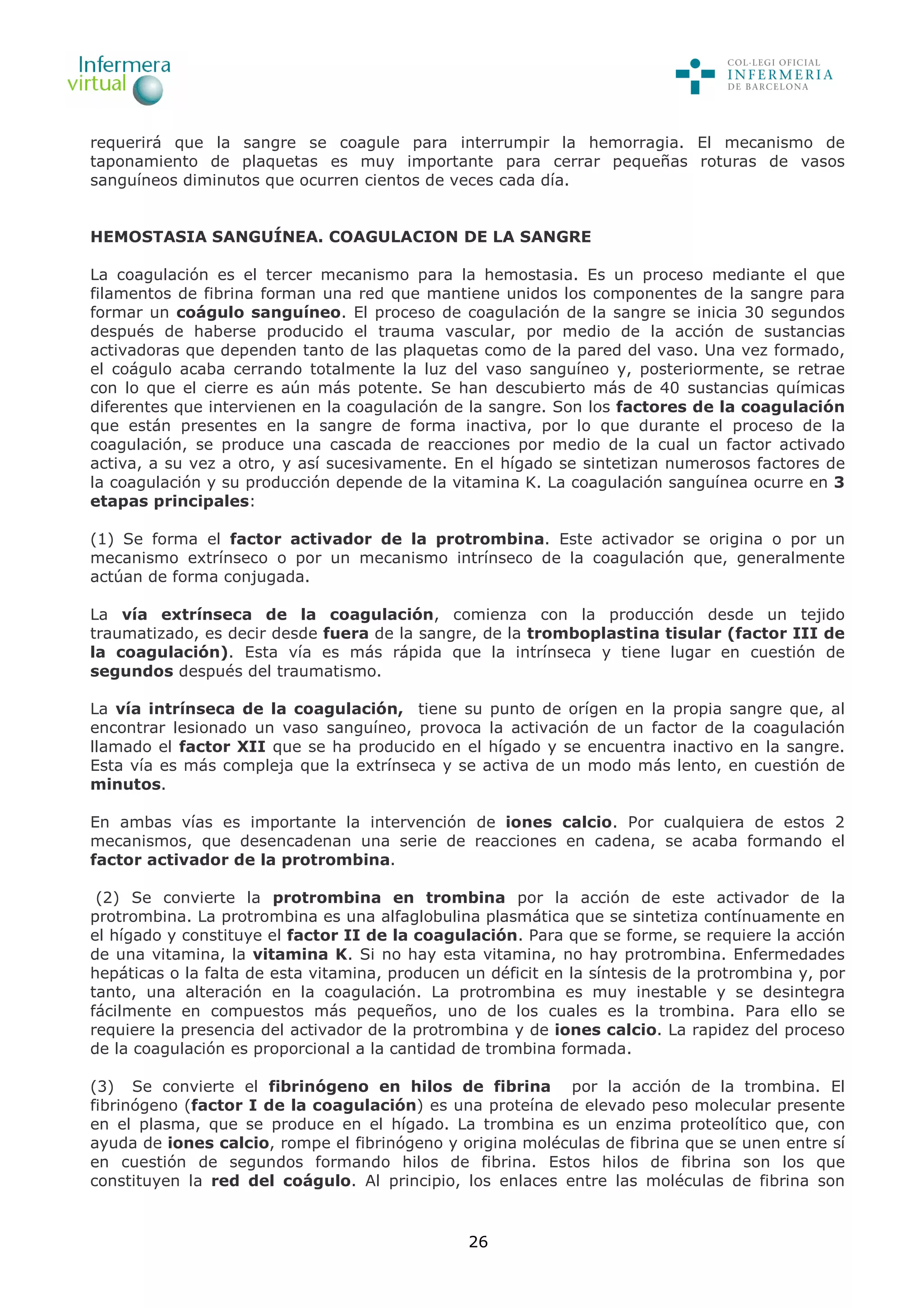 26
requerirá que la sangre se coagule para interrumpir la hemorragia. El mecanismo de
taponamiento de plaquetas es muy importante para cerrar pequeñas roturas de vasos
sanguíneos diminutos que ocurren cientos de veces cada día.
HEMOSTASIA SANGUÍNEA. COAGULACION DE LA SANGRE
La coagulación es el tercer mecanismo para la hemostasia. Es un proceso mediante el que
filamentos de fibrina forman una red que mantiene unidos los componentes de la sangre para
formar un coágulo sanguíneo. El proceso de coagulación de la sangre se inicia 30 segundos
después de haberse producido el trauma vascular, por medio de la acción de sustancias
activadoras que dependen tanto de las plaquetas como de la pared del vaso. Una vez formado,
el coágulo acaba cerrando totalmente la luz del vaso sanguíneo y, posteriormente, se retrae
con lo que el cierre es aún más potente. Se han descubierto más de 40 sustancias químicas
diferentes que intervienen en la coagulación de la sangre. Son los factores de la coagulación
que están presentes en la sangre de forma inactiva, por lo que durante el proceso de la
coagulación, se produce una cascada de reacciones por medio de la cual un factor activado
activa, a su vez a otro, y así sucesivamente. En el hígado se sintetizan numerosos factores de
la coagulación y su producción depende de la vitamina K. La coagulación sanguínea ocurre en 3
etapas principales:
(1) Se forma el factor activador de la protrombina. Este activador se origina o por un
mecanismo extrínseco o por un mecanismo intrínseco de la coagulación que, generalmente
actúan de forma conjugada.
La vía extrínseca de la coagulación, comienza con la producción desde un tejido
traumatizado, es decir desde fuera de la sangre, de la tromboplastina tisular (factor III de
la coagulación). Esta vía es más rápida que la intrínseca y tiene lugar en cuestión de
segundos después del traumatismo.
La vía intrínseca de la coagulación, tiene su punto de orígen en la propia sangre que, al
encontrar lesionado un vaso sanguíneo, provoca la activación de un factor de la coagulación
llamado el factor XII que se ha producido en el hígado y se encuentra inactivo en la sangre.
Esta vía es más compleja que la extrínseca y se activa de un modo más lento, en cuestión de
minutos.
En ambas vías es importante la intervención de iones calcio. Por cualquiera de estos 2
mecanismos, que desencadenan una serie de reacciones en cadena, se acaba formando el
factor activador de la protrombina.
(2) Se convierte la protrombina en trombina por la acción de este activador de la
protrombina. La protrombina es una alfaglobulina plasmática que se sintetiza contínuamente en
el hígado y constituye el factor II de la coagulación. Para que se forme, se requiere la acción
de una vitamina, la vitamina K. Si no hay esta vitamina, no hay protrombina. Enfermedades
hepáticas o la falta de esta vitamina, producen un déficit en la síntesis de la protrombina y, por
tanto, una alteración en la coagulación. La protrombina es muy inestable y se desintegra
fácilmente en compuestos más pequeños, uno de los cuales es la trombina. Para ello se
requiere la presencia del activador de la protrombina y de iones calcio. La rapidez del proceso
de la coagulación es proporcional a la cantidad de trombina formada.
(3) Se convierte el fibrinógeno en hilos de fibrina por la acción de la trombina. El
fibrinógeno (factor I de la coagulación) es una proteína de elevado peso molecular presente
en el plasma, que se produce en el hígado. La trombina es un enzima proteolítico que, con
ayuda de iones calcio, rompe el fibrinógeno y origina moléculas de fibrina que se unen entre sí
en cuestión de segundos formando hilos de fibrina. Estos hilos de fibrina son los que
constituyen la red del coágulo. Al principio, los enlaces entre las moléculas de fibrina son
 