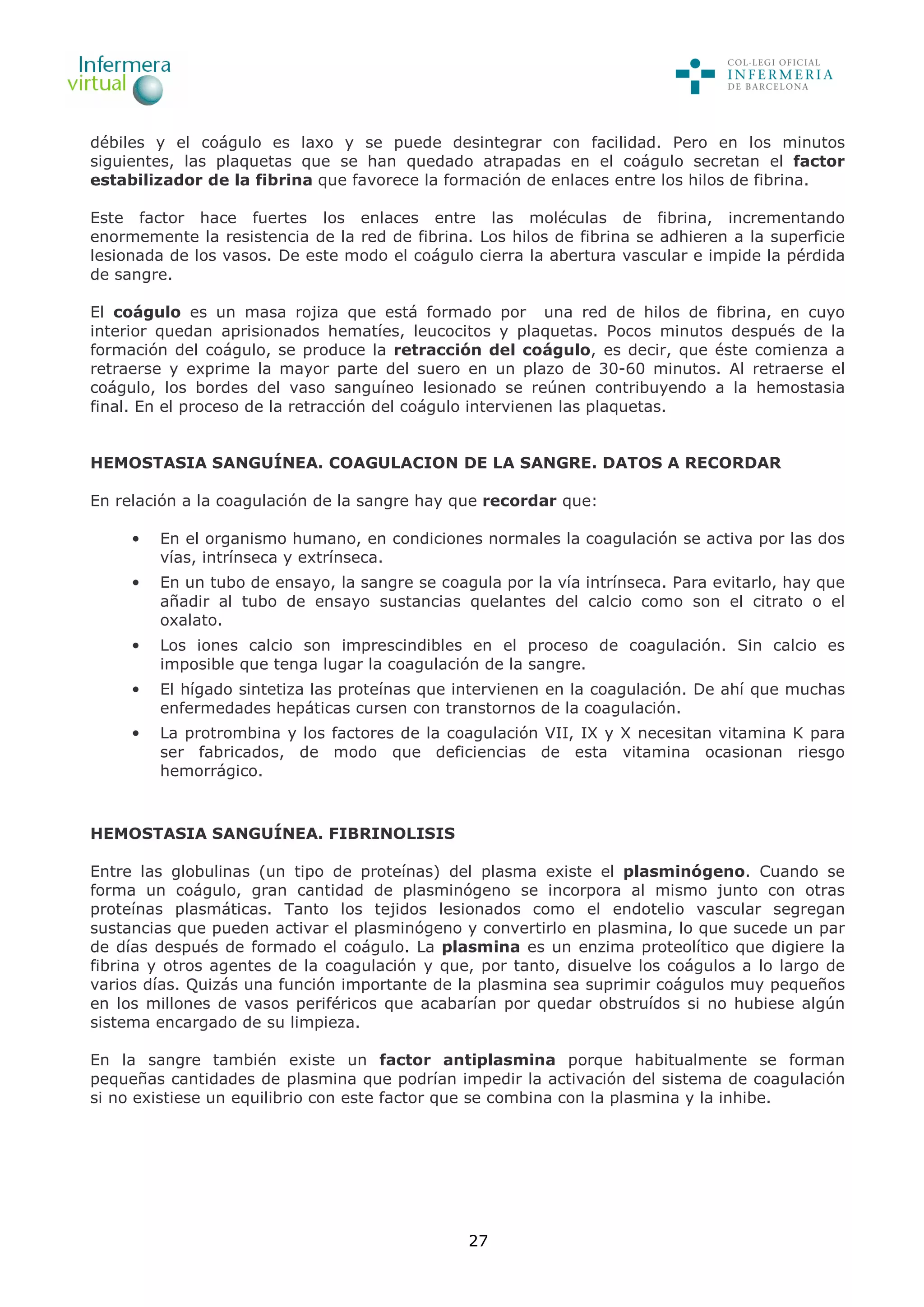 27
débiles y el coágulo es laxo y se puede desintegrar con facilidad. Pero en los minutos
siguientes, las plaquetas que se han quedado atrapadas en el coágulo secretan el factor
estabilizador de la fibrina que favorece la formación de enlaces entre los hilos de fibrina.
Este factor hace fuertes los enlaces entre las moléculas de fibrina, incrementando
enormemente la resistencia de la red de fibrina. Los hilos de fibrina se adhieren a la superficie
lesionada de los vasos. De este modo el coágulo cierra la abertura vascular e impide la pérdida
de sangre.
El coágulo es un masa rojiza que está formado por una red de hilos de fibrina, en cuyo
interior quedan aprisionados hematíes, leucocitos y plaquetas. Pocos minutos después de la
formación del coágulo, se produce la retracción del coágulo, es decir, que éste comienza a
retraerse y exprime la mayor parte del suero en un plazo de 30-60 minutos. Al retraerse el
coágulo, los bordes del vaso sanguíneo lesionado se reúnen contribuyendo a la hemostasia
final. En el proceso de la retracción del coágulo intervienen las plaquetas.
HEMOSTASIA SANGUÍNEA. COAGULACION DE LA SANGRE. DATOS A RECORDAR
En relación a la coagulación de la sangre hay que recordar que:
• En el organismo humano, en condiciones normales la coagulación se activa por las dos
vías, intrínseca y extrínseca.
• En un tubo de ensayo, la sangre se coagula por la vía intrínseca. Para evitarlo, hay que
añadir al tubo de ensayo sustancias quelantes del calcio como son el citrato o el
oxalato.
• Los iones calcio son imprescindibles en el proceso de coagulación. Sin calcio es
imposible que tenga lugar la coagulación de la sangre.
• El hígado sintetiza las proteínas que intervienen en la coagulación. De ahí que muchas
enfermedades hepáticas cursen con transtornos de la coagulación.
• La protrombina y los factores de la coagulación VII, IX y X necesitan vitamina K para
ser fabricados, de modo que deficiencias de esta vitamina ocasionan riesgo
hemorrágico.
HEMOSTASIA SANGUÍNEA. FIBRINOLISIS
Entre las globulinas (un tipo de proteínas) del plasma existe el plasminógeno. Cuando se
forma un coágulo, gran cantidad de plasminógeno se incorpora al mismo junto con otras
proteínas plasmáticas. Tanto los tejidos lesionados como el endotelio vascular segregan
sustancias que pueden activar el plasminógeno y convertirlo en plasmina, lo que sucede un par
de días después de formado el coágulo. La plasmina es un enzima proteolítico que digiere la
fibrina y otros agentes de la coagulación y que, por tanto, disuelve los coágulos a lo largo de
varios días. Quizás una función importante de la plasmina sea suprimir coágulos muy pequeños
en los millones de vasos periféricos que acabarían por quedar obstruídos si no hubiese algún
sistema encargado de su limpieza.
En la sangre también existe un factor antiplasmina porque habitualmente se forman
pequeñas cantidades de plasmina que podrían impedir la activación del sistema de coagulación
si no existiese un equilibrio con este factor que se combina con la plasmina y la inhibe.
 